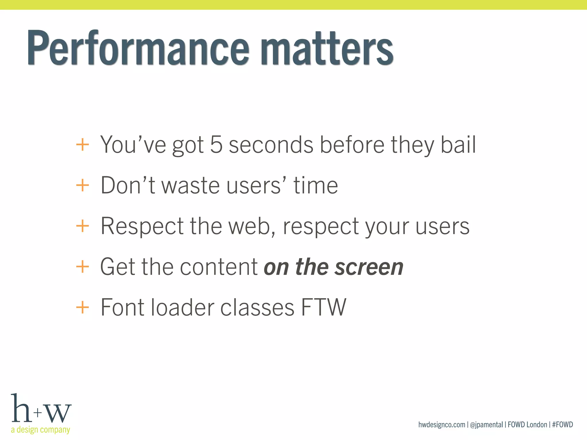 hwdesignco.com | @jpamental | FOWD London | #FOWD
Performance matters
+ You’ve got 5 seconds before they bail
+ Don’t waste users’ time
+ Respect the web, respect your users
+ Get the content on the screen
+ Font loader classes FTW
 