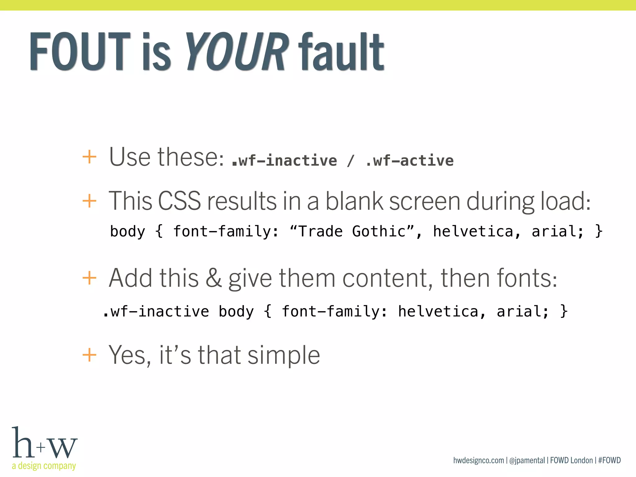 hwdesignco.com | @jpamental | FOWD London | #FOWD
FOUT is YOUR fault
+ Use these: .wf-inactive / .wf-active
+ This CSS results in a blank screen during load: 
+ Add this & give them content, then fonts: 
+ Yes, it’s that simple
body { font-family: “Trade Gothic”, helvetica, arial; }
.wf-inactive body { font-family: helvetica, arial; }
 