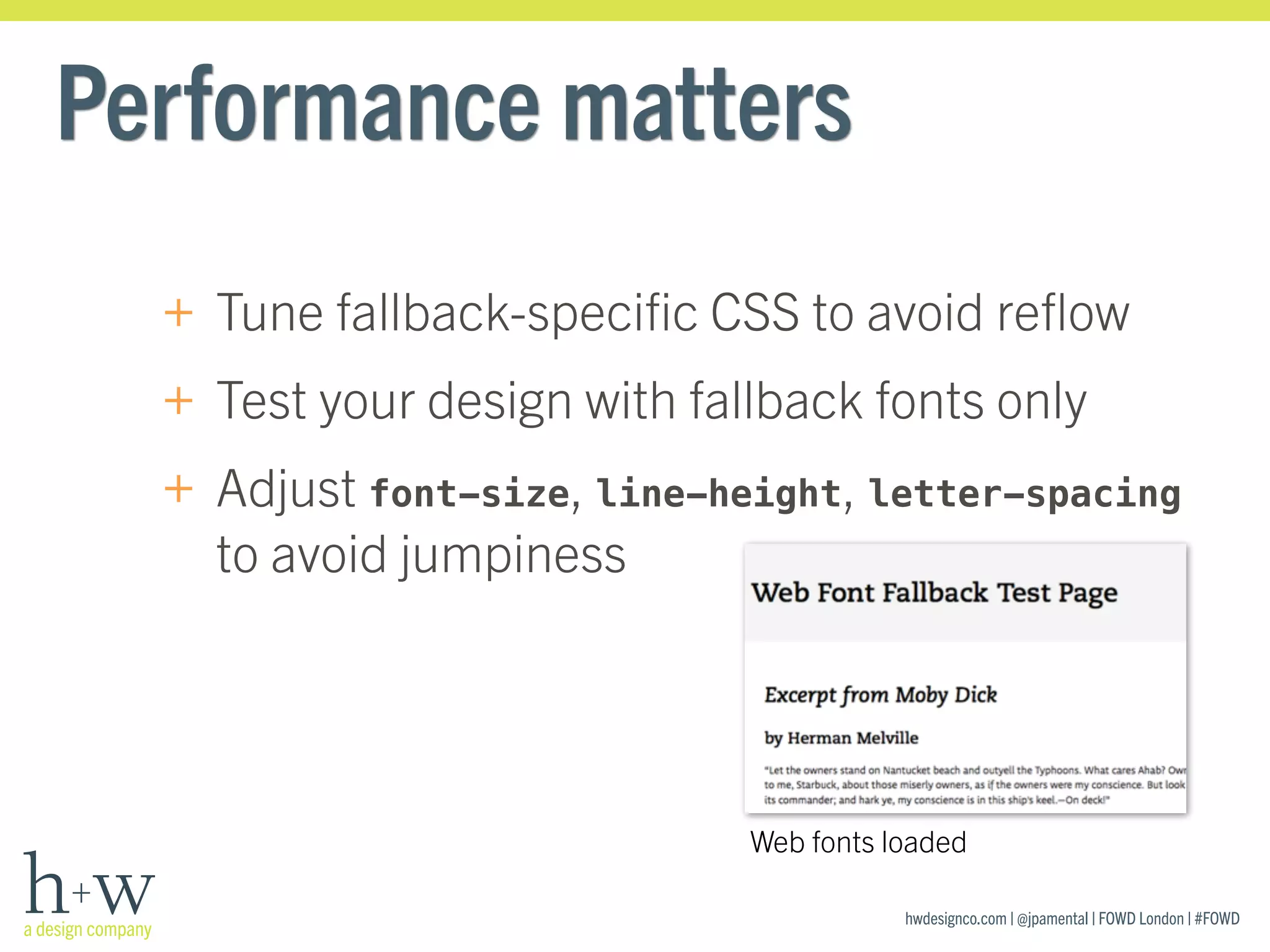 hwdesignco.com | @jpamental | FOWD London | #FOWD
Performance matters
+ Tune fallback-speciﬁc CSS to avoid reﬂow
+ Test your design with fallback fonts only
+ Adjust font-size, line-height, letter-spacing
to avoid jumpiness
Web fonts loaded
 