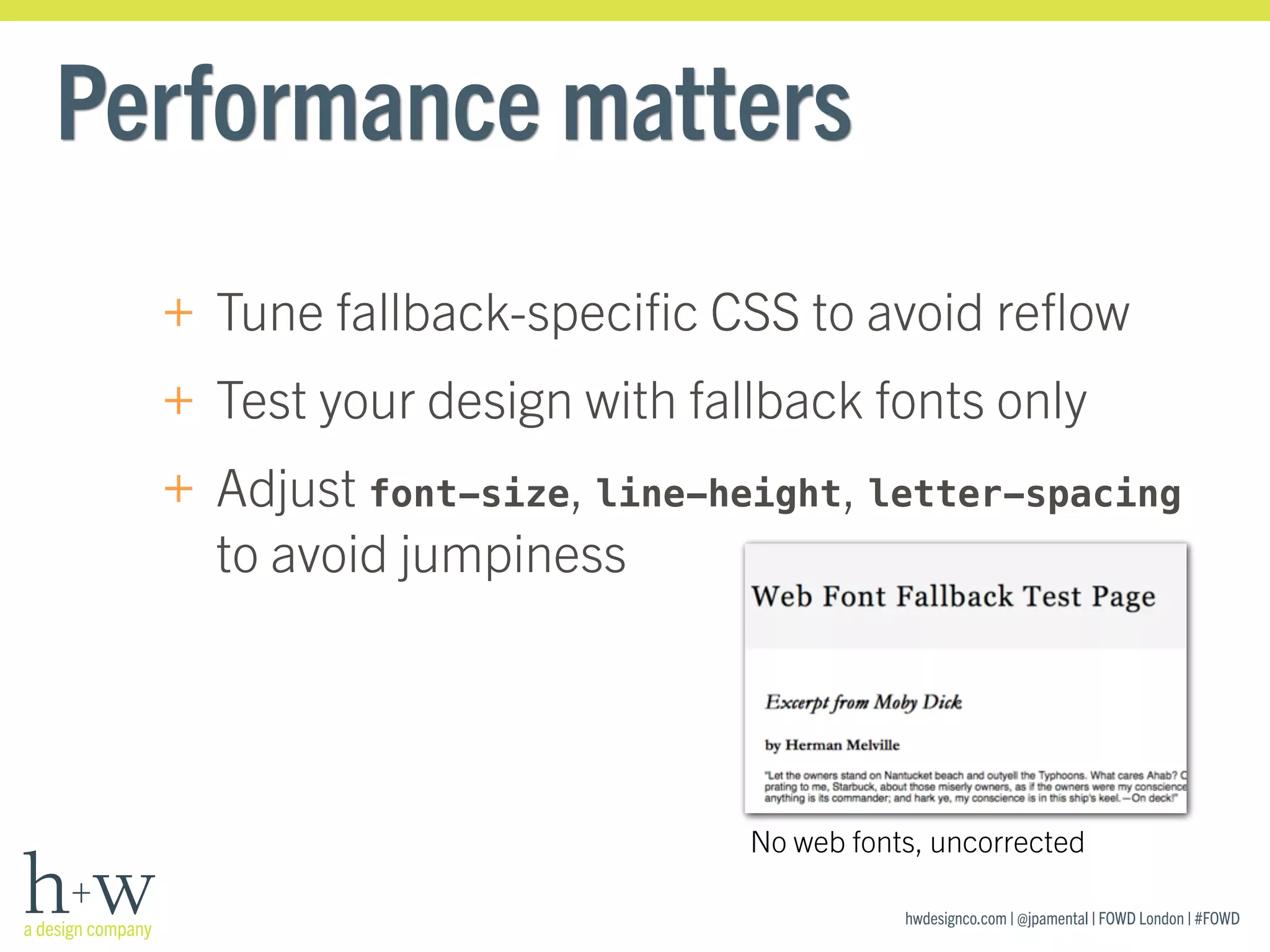 hwdesignco.com | @jpamental | FOWD London | #FOWD
Performance matters
+ Tune fallback-speciﬁc CSS to avoid reﬂow
+ Test your design with fallback fonts only
+ Adjust font-size, line-height, letter-spacing
to avoid jumpiness
No web fonts, uncorrected
 