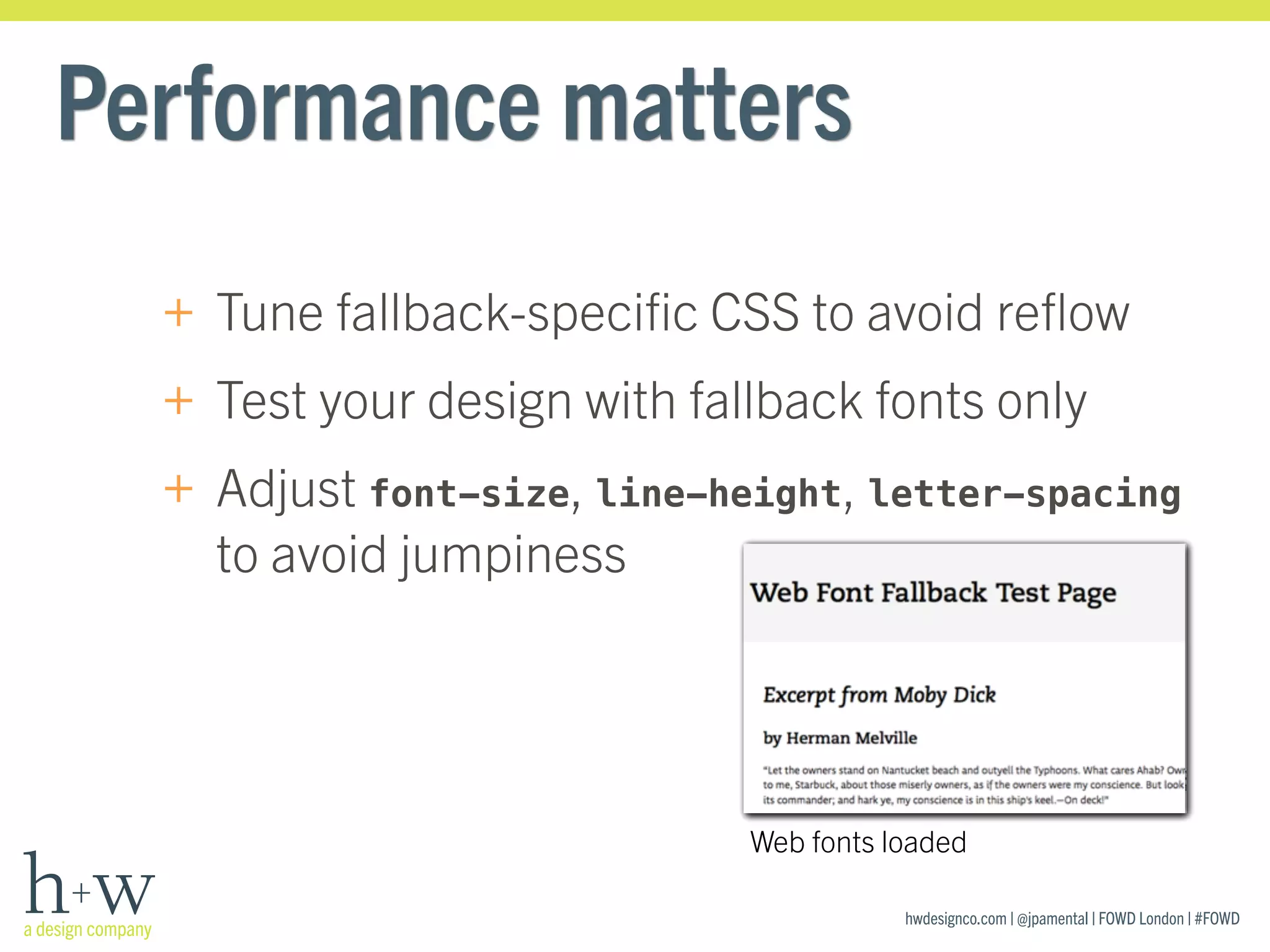 hwdesignco.com | @jpamental | FOWD London | #FOWD
Performance matters
+ Tune fallback-speciﬁc CSS to avoid reﬂow
+ Test your design with fallback fonts only
+ Adjust font-size, line-height, letter-spacing
to avoid jumpiness
Web fonts loaded
 