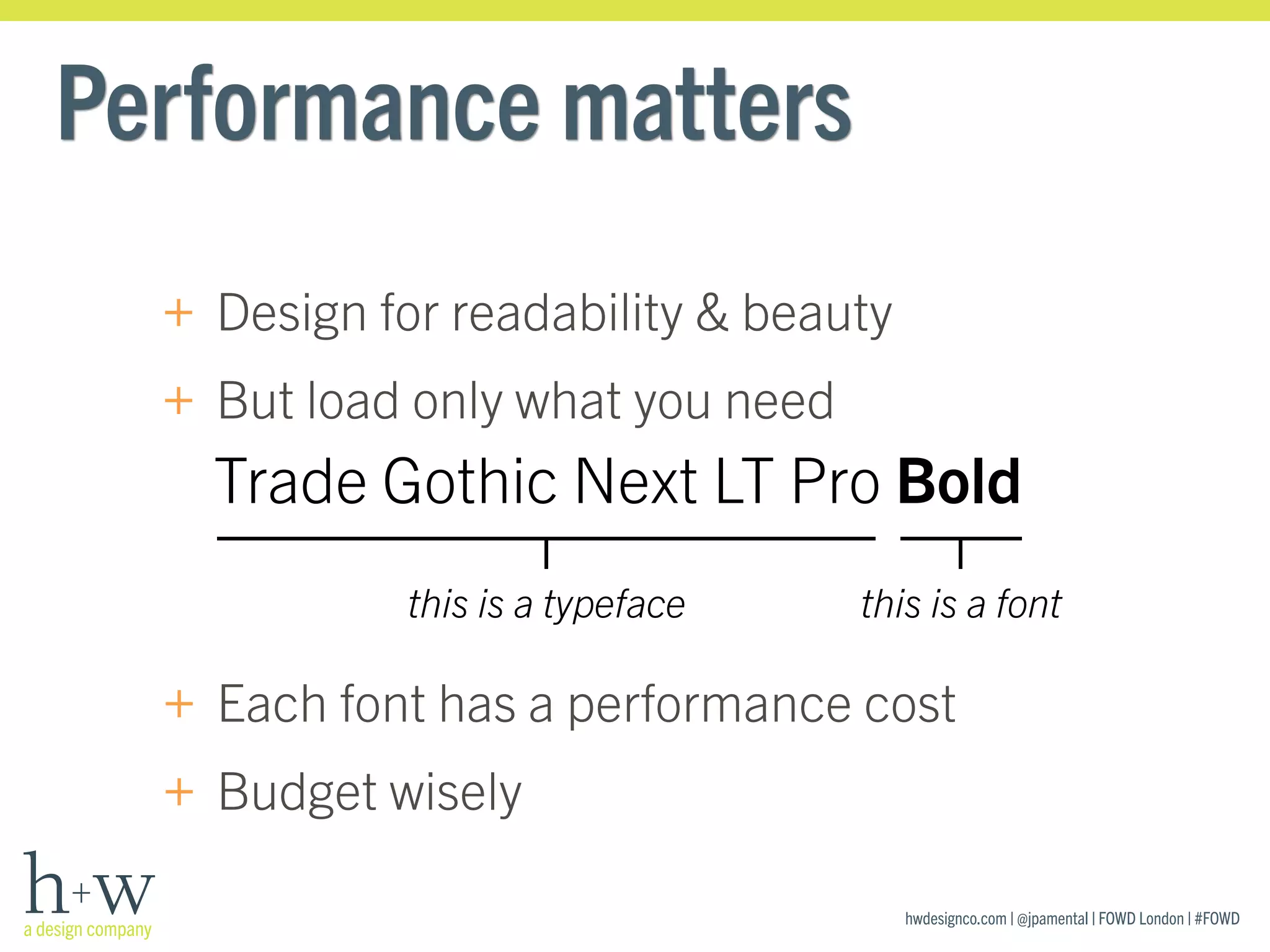hwdesignco.com | @jpamental | FOWD London | #FOWD
Performance matters
+ Design for readability & beauty
+ But load only what you need
Trade Gothic Next LT Pro Bold
this is a typeface this is a font
+ Each font has a performance cost
+ Budget wisely
 