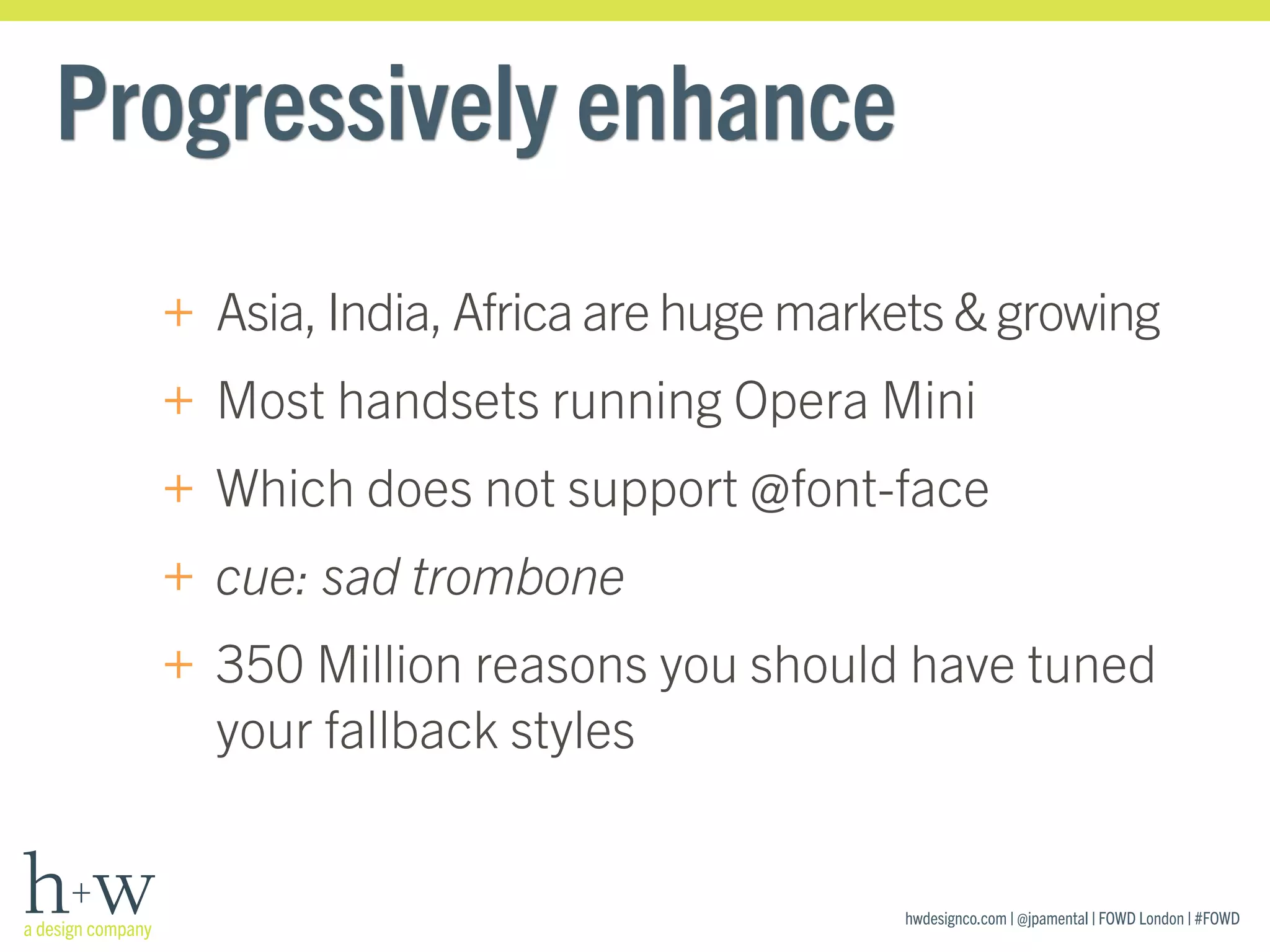 hwdesignco.com | @jpamental | FOWD London | #FOWD
Progressively enhance
+ Asia, India, Africa are huge markets & growing
+ Most handsets running Opera Mini
+ Which does not support @font-face
+ cue: sad trombone
+ 350 Million reasons you should have tuned
your fallback styles
 