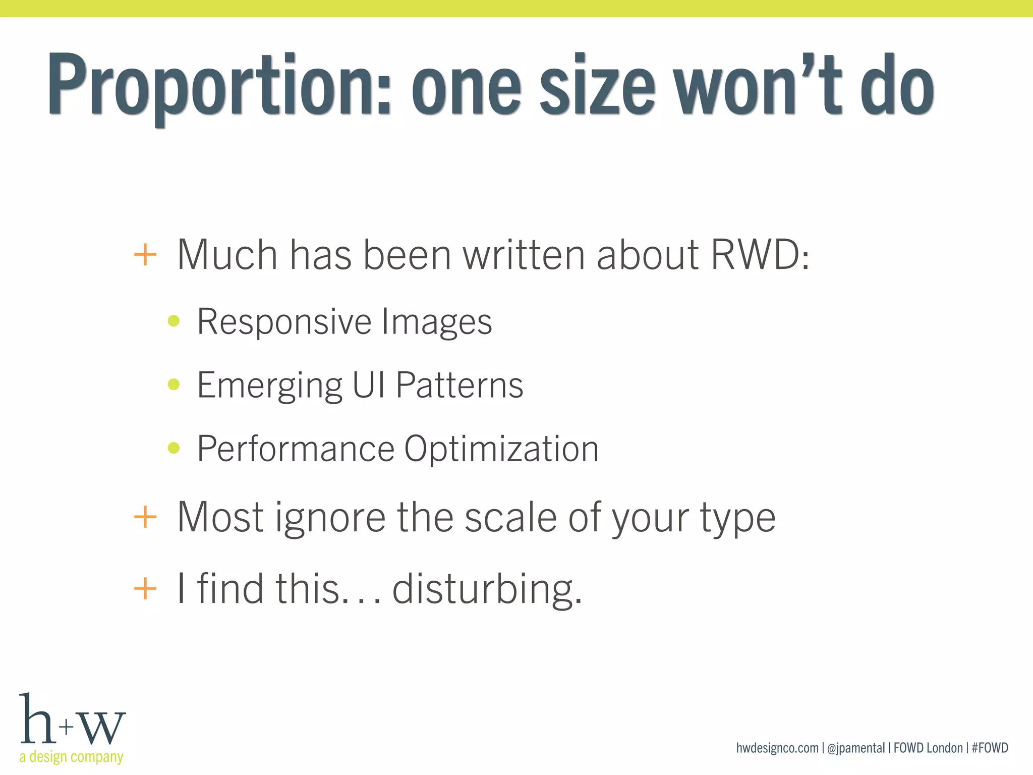 hwdesignco.com | @jpamental | FOWD London | #FOWD
Proportion: one size won’t do
+ Much has been written about RWD:
• Responsive Images
• Emerging UI Patterns
• Performance Optimization
+ Most ignore the scale of your type
+ I ﬁnd this… disturbing.
 