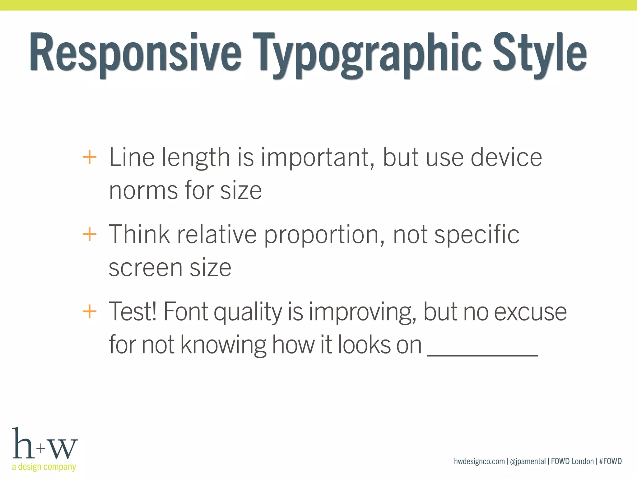 hwdesignco.com | @jpamental | FOWD London | #FOWD
Responsive Typographic Style
+ Line length is important, but use device
norms for size
+ Think relative proportion, not speciﬁc
screen size
+ Test! Font quality is improving, but no excuse
for not knowing how it looks on ________
 