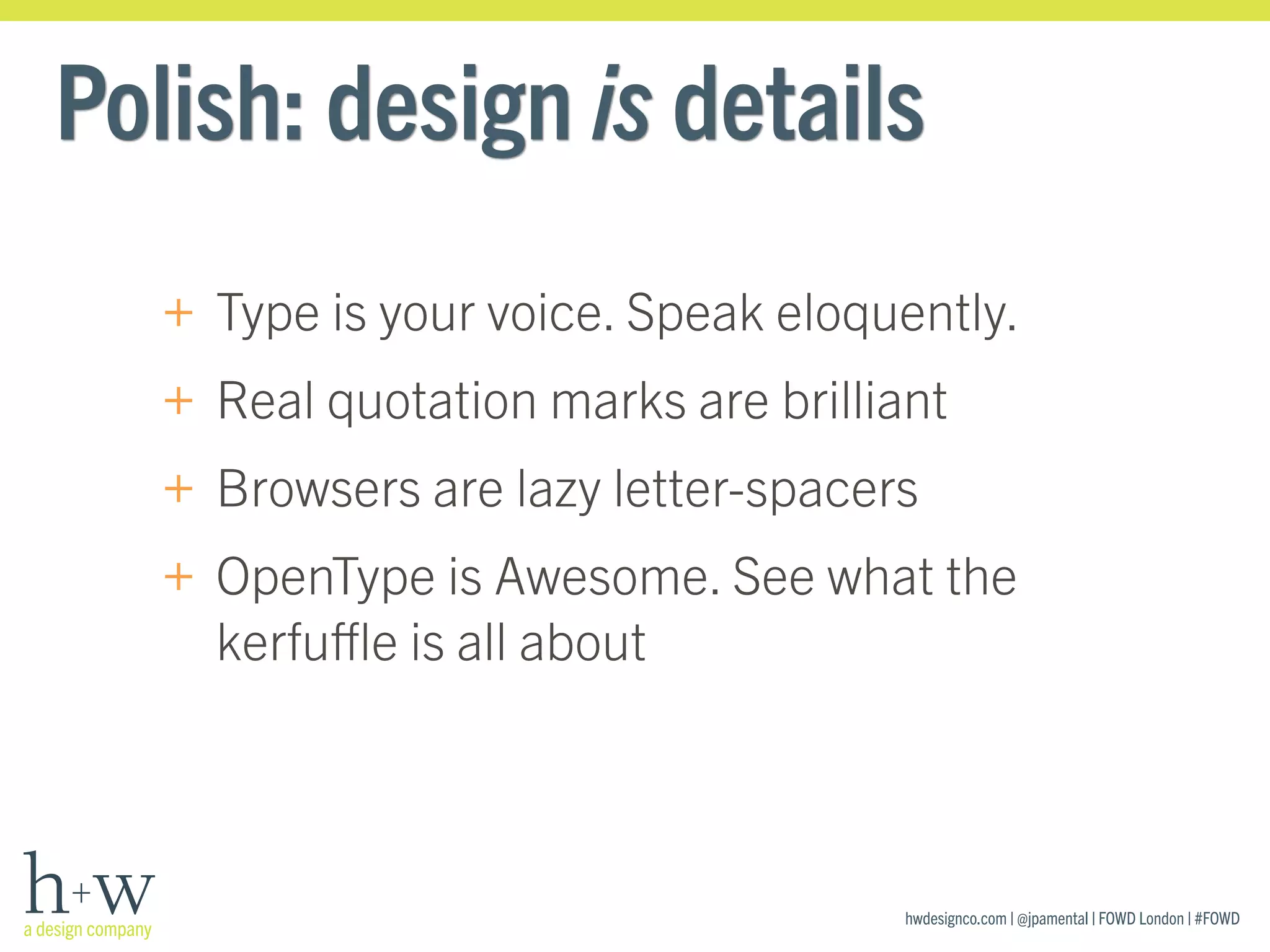 hwdesignco.com | @jpamental | FOWD London | #FOWD
Polish: design is details
+ Type is your voice. Speak eloquently.
+ Real quotation marks are brilliant
+ Browsers are lazy letter-spacers
+ OpenType is Awesome. See what the
kerfuﬄe is all about
 