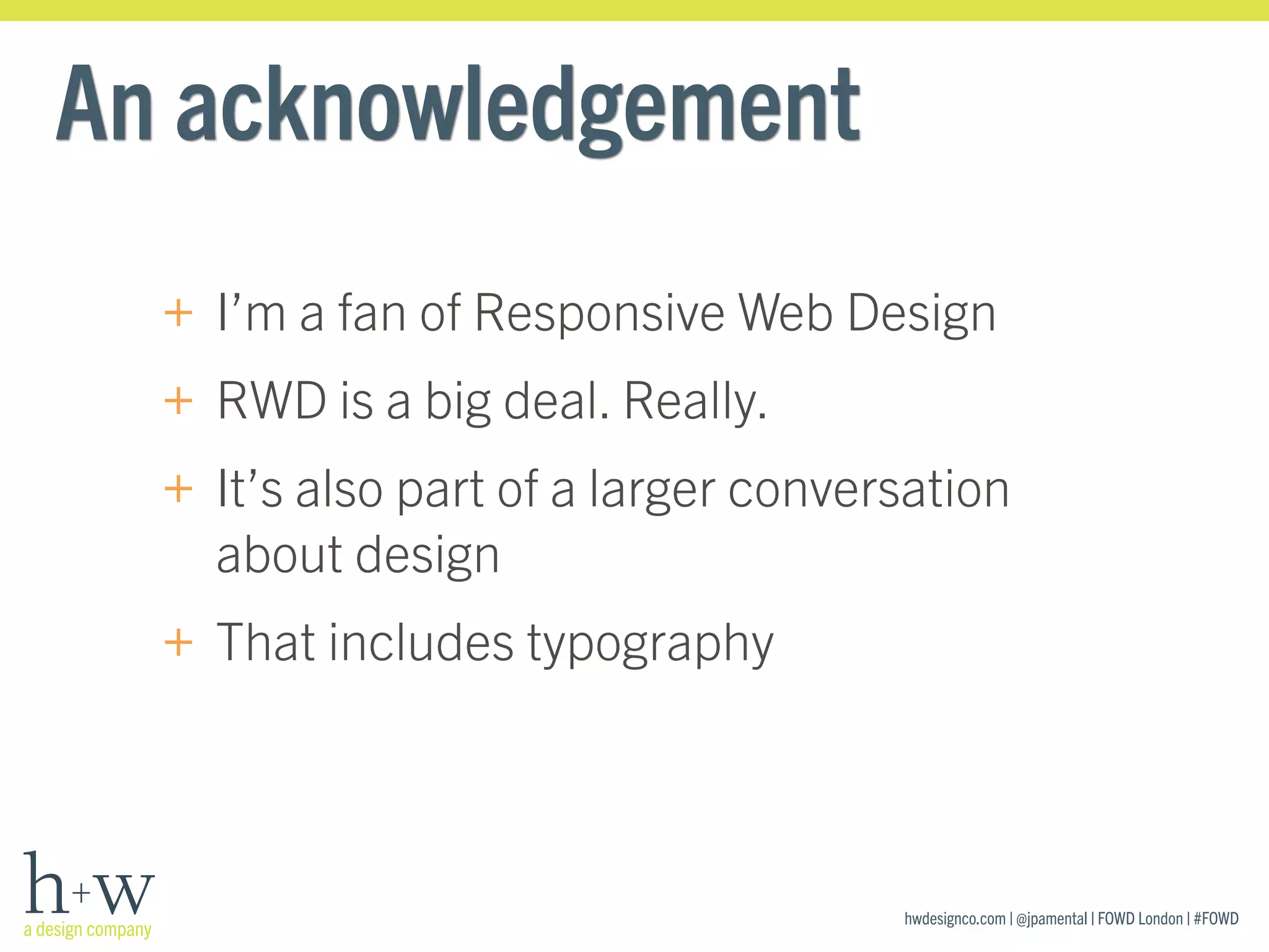 hwdesignco.com | @jpamental | FOWD London | #FOWD
An acknowledgement
+ I’m a fan of Responsive Web Design
+ RWD is a big deal. Really.
+ It’s also part of a larger conversation
about design
+ That includes typography
 