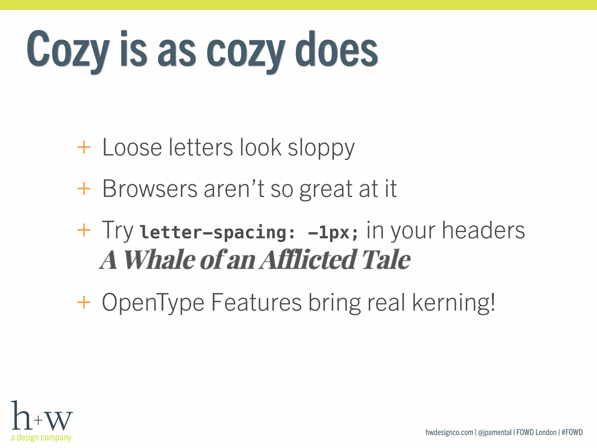 hwdesignco.com | @jpamental | FOWD London | #FOWD
Cozy is as cozy does
+ Loose letters look sloppy
+ Browsers aren’t so great at it
+ Try letter-spacing: -1px; in your headers 
+ OpenType Features bring real kerning!
 
