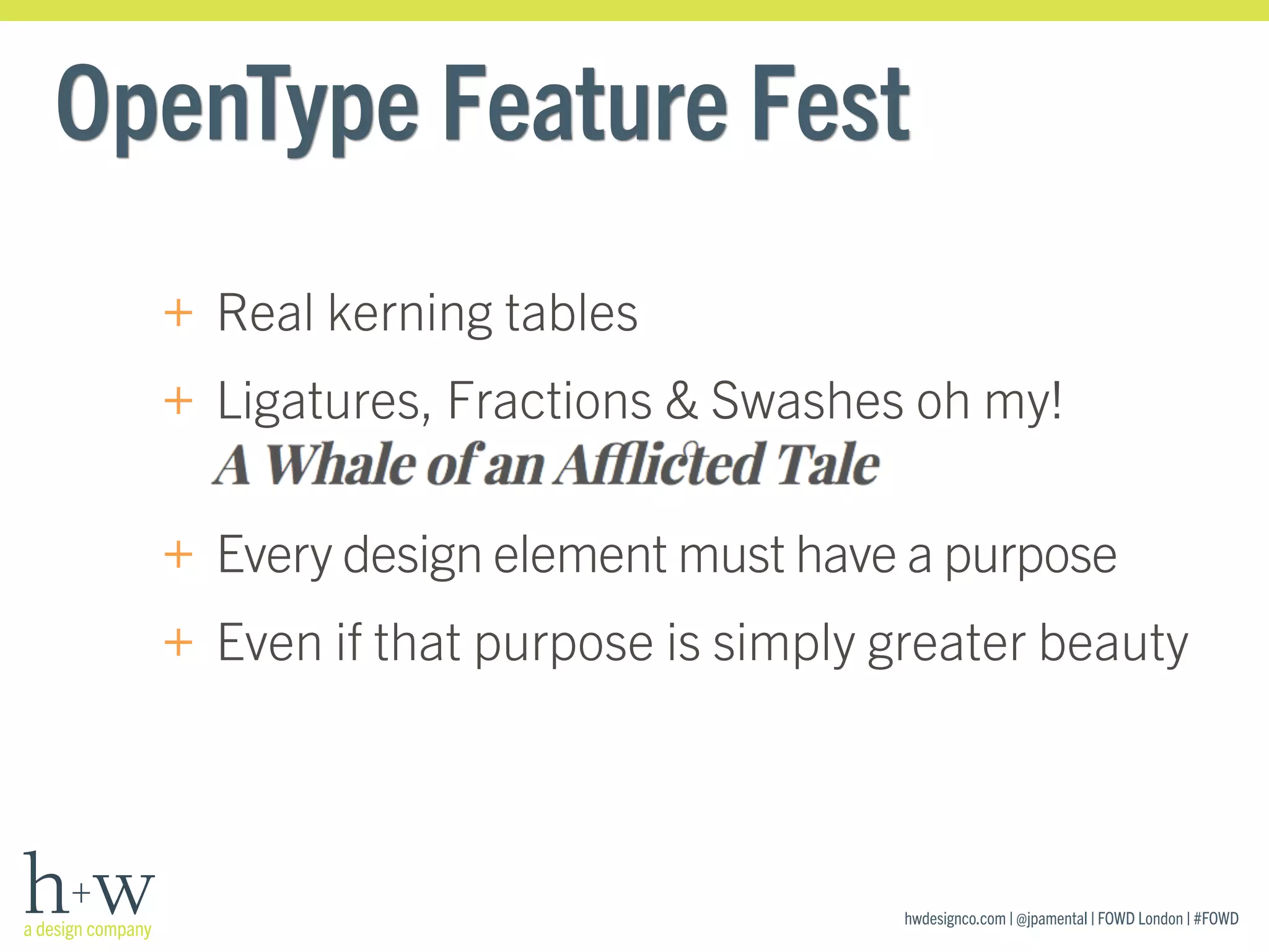 hwdesignco.com | @jpamental | FOWD London | #FOWD
OpenType Feature Fest
+ Real kerning tables
+ Ligatures, Fractions & Swashes oh my! 
+ Every design element must have a purpose
+ Even if that purpose is simply greater beauty
 