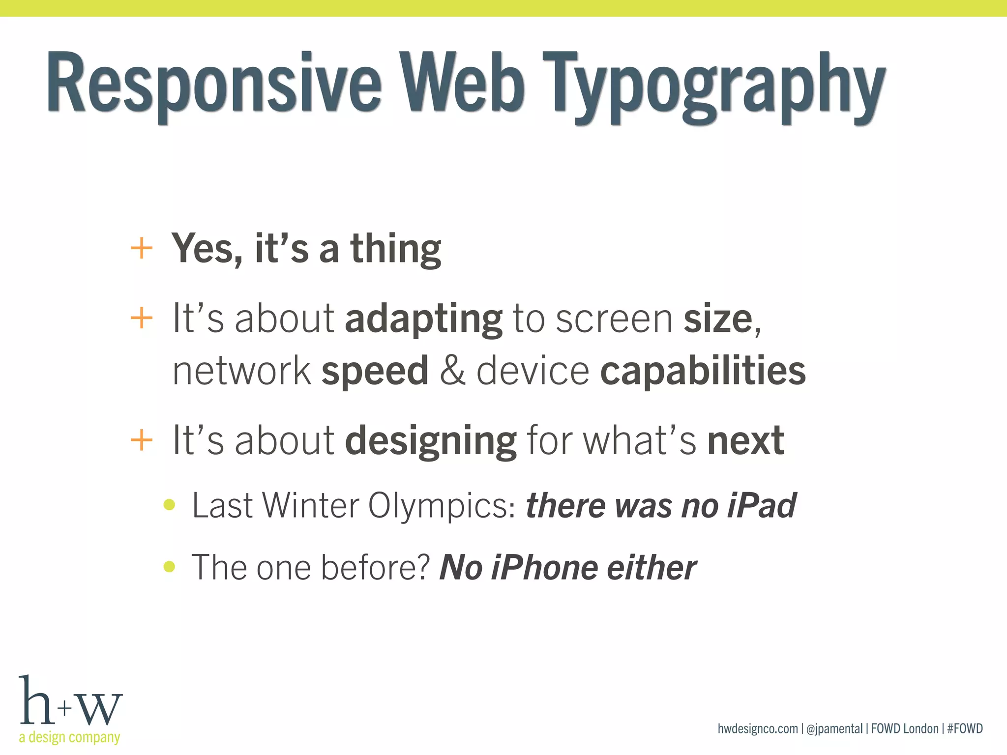 hwdesignco.com | @jpamental | FOWD London | #FOWD
Responsive Web Typography
+ Yes, it’s a thing
+ It’s about adapting to screen size,
network speed & device capabilities
+ It’s about designing for what’s next
• Last Winter Olympics: there was no iPad
• The one before? No iPhone either
 