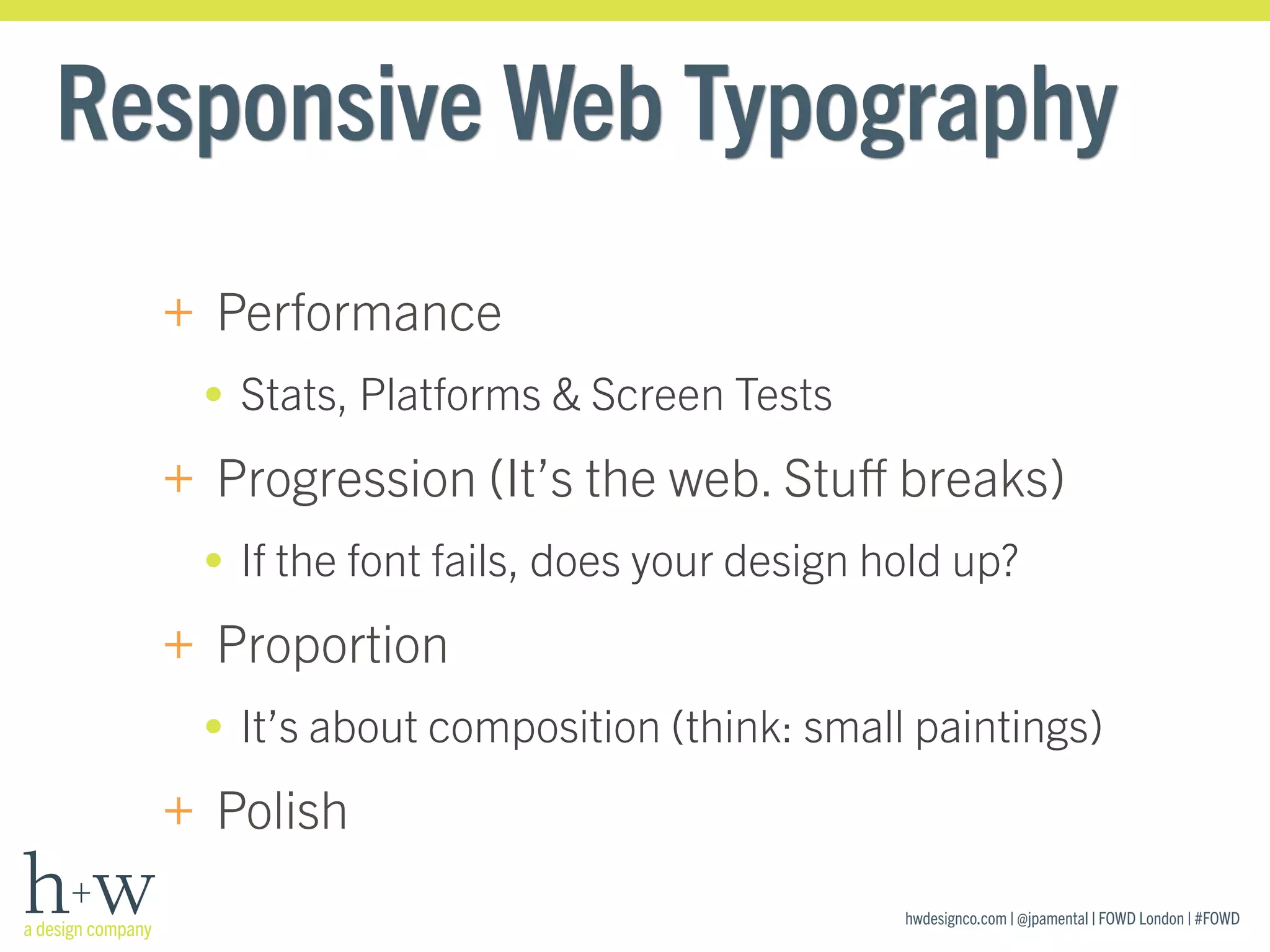 hwdesignco.com | @jpamental | FOWD London | #FOWD
Responsive Web Typography
+ Performance
• Stats, Platforms & Screen Tests
+ Progression (It’s the web. Stuﬀ breaks)
• If the font fails, does your design hold up?
+ Proportion
• It’s about composition (think: small paintings)
+ Polish
 