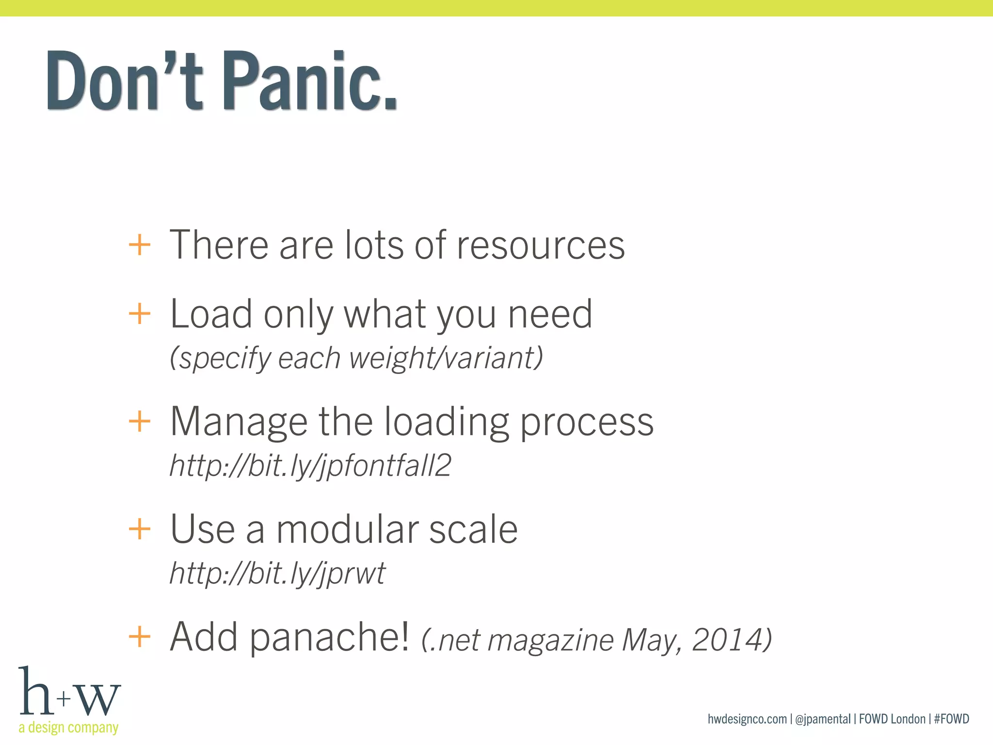 hwdesignco.com | @jpamental | FOWD London | #FOWD
Don’t Panic.
+ There are lots of resources
+ Load only what you need 
(specify each weight/variant)
+ Manage the loading process 
http://bit.ly/jpfontfall2
+ Use a modular scale 
http://bit.ly/jprwt
+ Add panache! (.net magazine May, 2014)
 