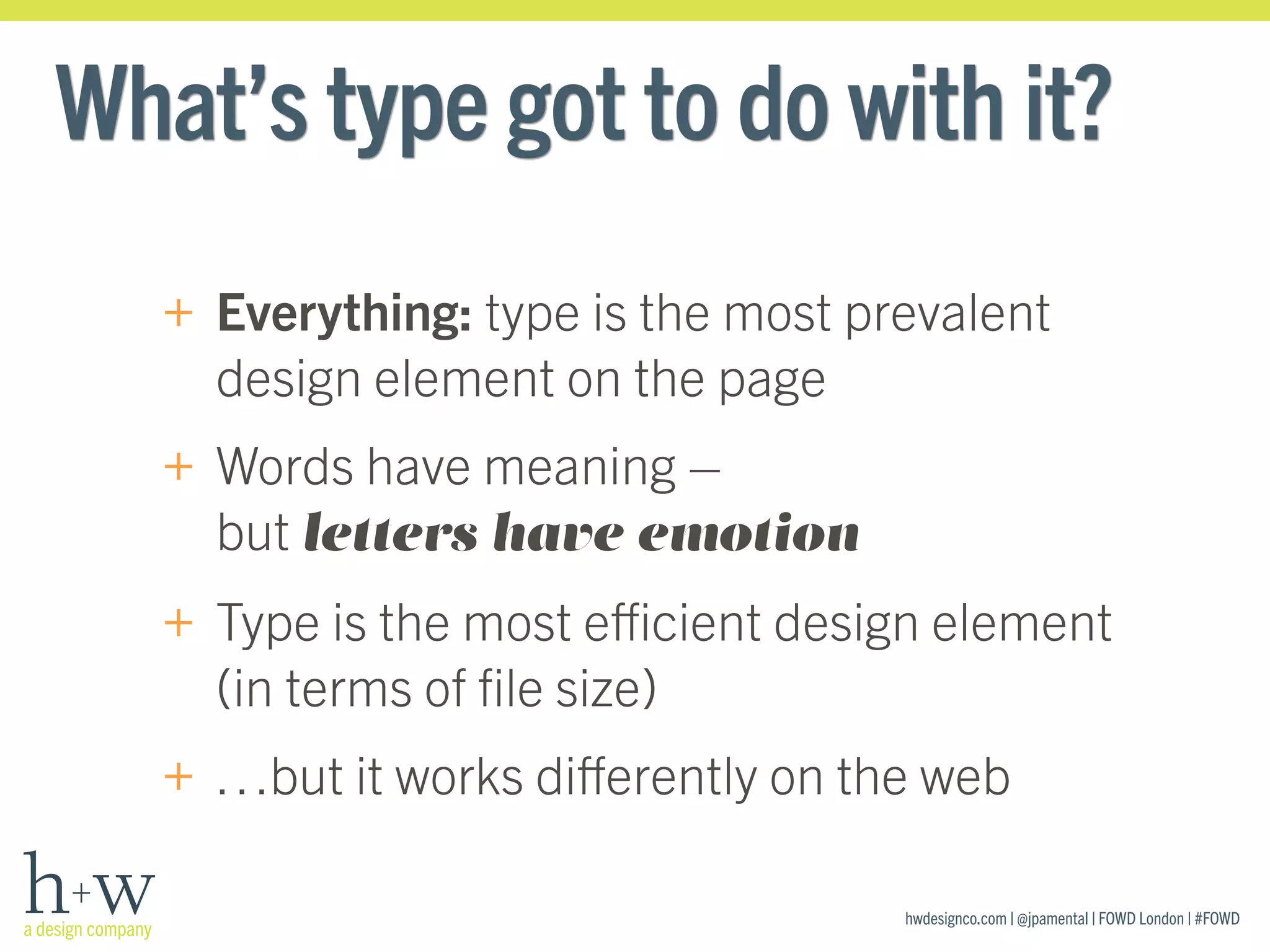 hwdesignco.com | @jpamental | FOWD London | #FOWD
What’s type got to do with it?
+ Everything: type is the most prevalent
design element on the page
+ Words have meaning –  
but letters have emotion
+ Type is the most eﬃcient design element
(in terms of ﬁle size)
+ …but it works diﬀerently on the web
 