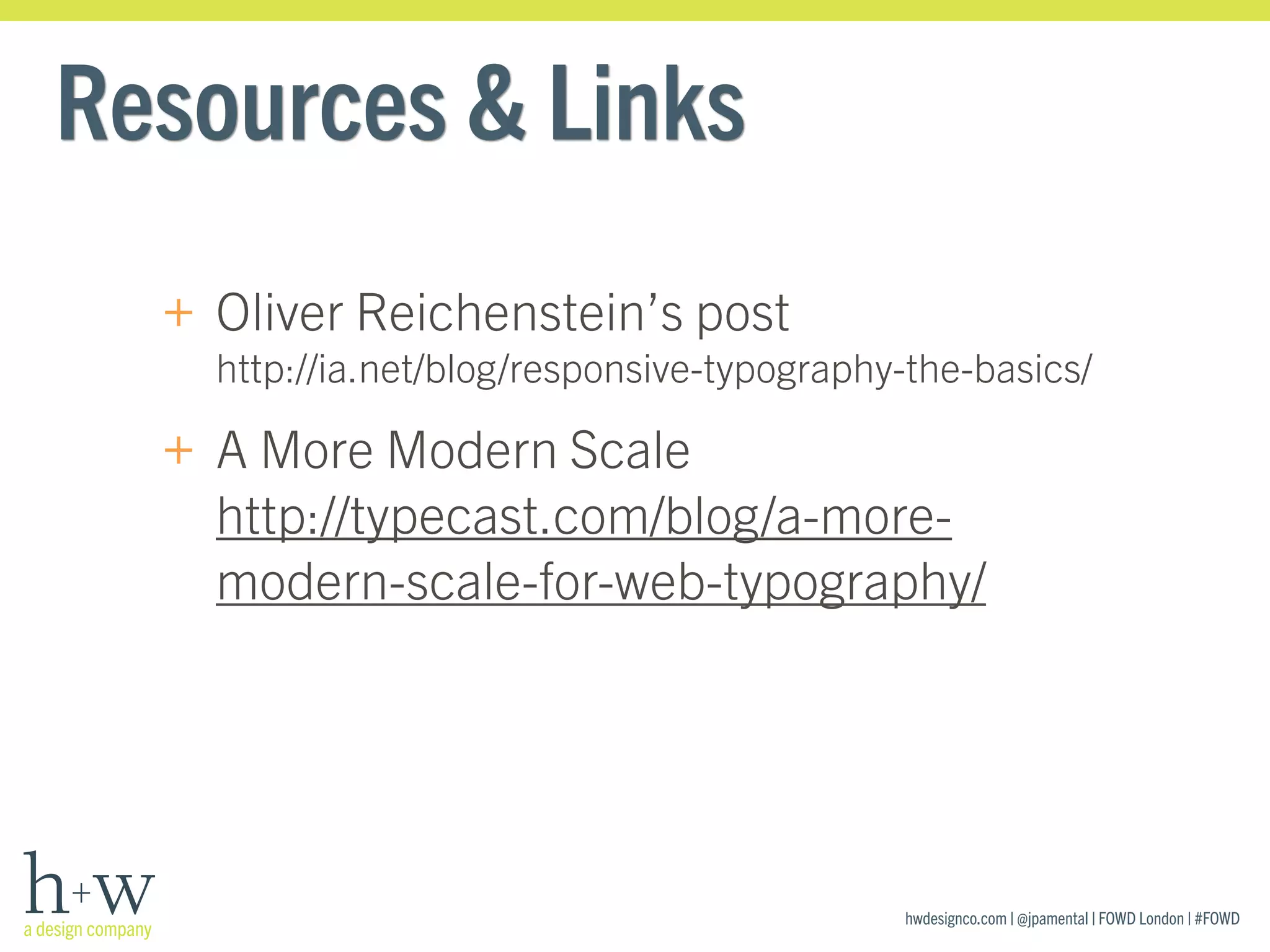hwdesignco.com | @jpamental | FOWD London | #FOWD
Resources & Links
+ Oliver Reichenstein’s post 
http://ia.net/blog/responsive-typography-the-basics/
+ A More Modern Scale 
http://typecast.com/blog/a-more-
modern-scale-for-web-typography/
 
