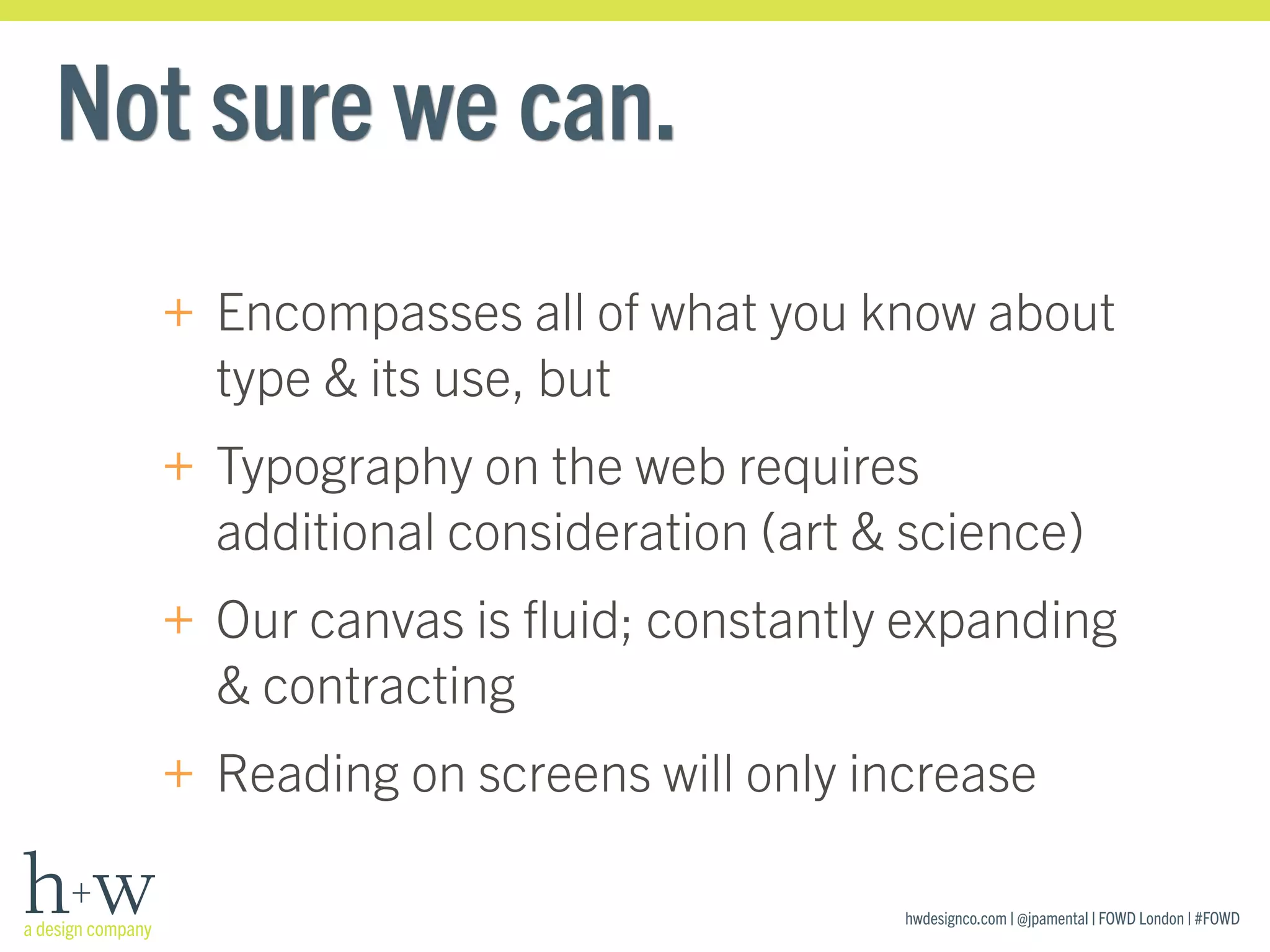 hwdesignco.com | @jpamental | FOWD London | #FOWD
Not sure we can.
+ Encompasses all of what you know about
type & its use, but
+ Typography on the web requires
additional consideration (art & science)
+ Our canvas is ﬂuid; constantly expanding
& contracting
+ Reading on screens will only increase
 