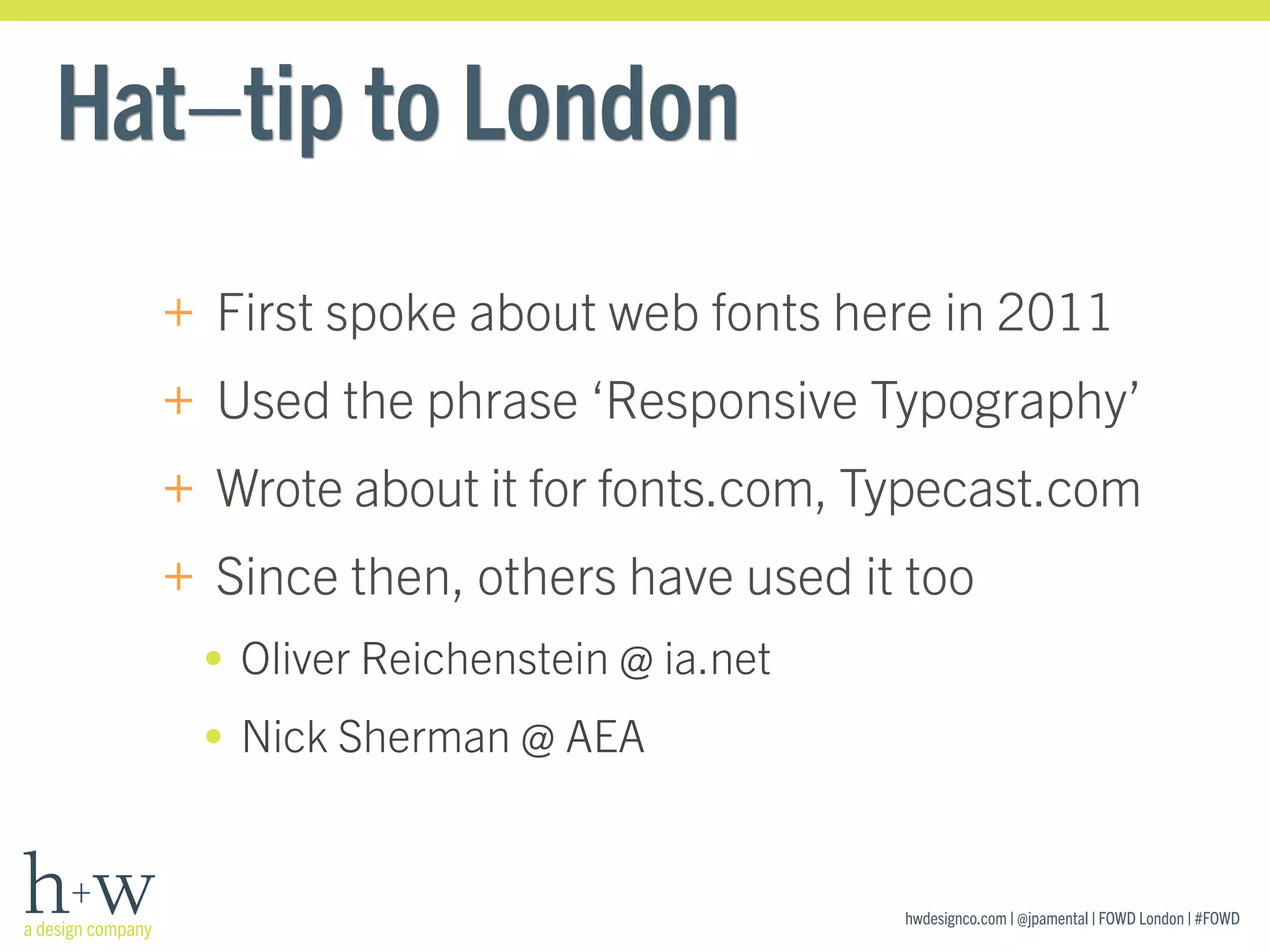 hwdesignco.com | @jpamental | FOWD London | #FOWD
Hat–tip to London
+ First spoke about web fonts here in 2011
+ Used the phrase ‘Responsive Typography’
+ Wrote about it for fonts.com, Typecast.com
+ Since then, others have used it too
• Oliver Reichenstein @ ia.net
• Nick Sherman @ AEA
 