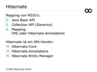 Hibernate
Mapping von POJO‘s:
2. Java Bean API
3. Collection API (Generics)
4. Mapping:
XML oder Hibernate-Annotations
Hibernate ist ein JPA-Vendor:
 Hibernate-Core
 Hibernate-Annotations
 Hibernate Entity Manager
© 2009 ObjectCode GmbH
 