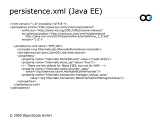 persistence.xml (Java EE)
<?xml version="1.0" encoding="UTF-8"?>
<persistence xmlns="http://java.sun.com/xml/ns/persistence"
xmlns:xsi="http://www.w3.org/2001/XMLSchema-instance"
xsi:schemaLocation="http://java.sun.com/xml/ns/persistence
http://java.sun.com/xml/ns/persistence/persistence_1_0.xsd"
version="1.0">
<persistence-unit name="JPM_DB">
<provider>org.hibernate.ejb.HibernatePersistence</provider>
<jta-data-source>java:/JpmDS</jta-data-source>
<properties>
<property name="hibernate.hbm2ddl.auto" value="create-drop"/>
<property name="hibernate.show_sql" value="true"/>
<!-- These are the default for JBoss EJB3, but not for HEM: -->
<property name="hibernate.cache.provider_class"
value="org.hibernate.cache.HashtableCacheProvider"/>
<property name="hibernate.transaction.manager_lookup_class"
value="org.hibernate.transaction.JBossTransactionManagerLookup"/>
</properties>
</persistence-unit>
</persistence>
© 2009 ObjectCode GmbH
 
