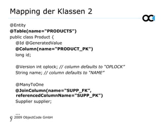 Mapping der Klassen 2
@Entity
@Table(name=“PRODUCTS”)
public class Product {
@Id @GeneratedValue
@Column(name=“PRODUCT_PK”)
long id;
@Version int oplock; // column defaults to “OPLOCK”
String name; // column defaults to “NAME”
@ManyToOne
@JoinColumn(name=“SUPP_FK”,
referencedColumnName=“SUPP_PK”)
Supplier supplier;
...
}
© 2009 ObjectCode GmbH
 