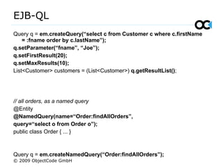 EJB-QL
Query q = em.createQuery(“select c from Customer c where c.firstName
= :fname order by c.lastName”);
q.setParameter(“fname”, “Joe”);
q.setFirstResult(20);
q.setMaxResults(10);
List<Customer> customers = (List<Customer>) q.getResultList();
// all orders, as a named query
@Entity
@NamedQuery(name=“Order:findAllOrders”,
query=“select o from Order o”);
public class Order { ... }
Query q = em.createNamedQuery(“Order:findAllOrders”);
© 2009 ObjectCode GmbH
 