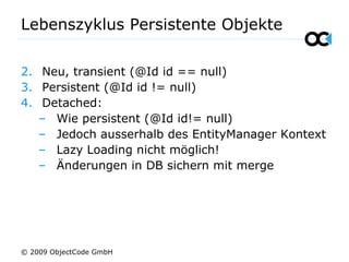 Lebenszyklus Persistente Objekte
2. Neu, transient (@Id id == null)
3. Persistent (@Id id != null)
4. Detached:
– Wie persistent (@Id id!= null)
– Jedoch ausserhalb des EntityManager Kontext
– Lazy Loading nicht möglich!
– Änderungen in DB sichern mit merge
© 2009 ObjectCode GmbH
 