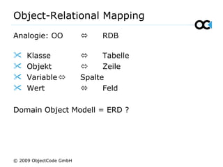 Object-Relational Mapping
Analogie: OO  RDB
 Klasse  Tabelle
 Objekt  Zeile
 Variable Spalte
 Wert  Feld
Domain Object Modell = ERD ?
© 2009 ObjectCode GmbH
 