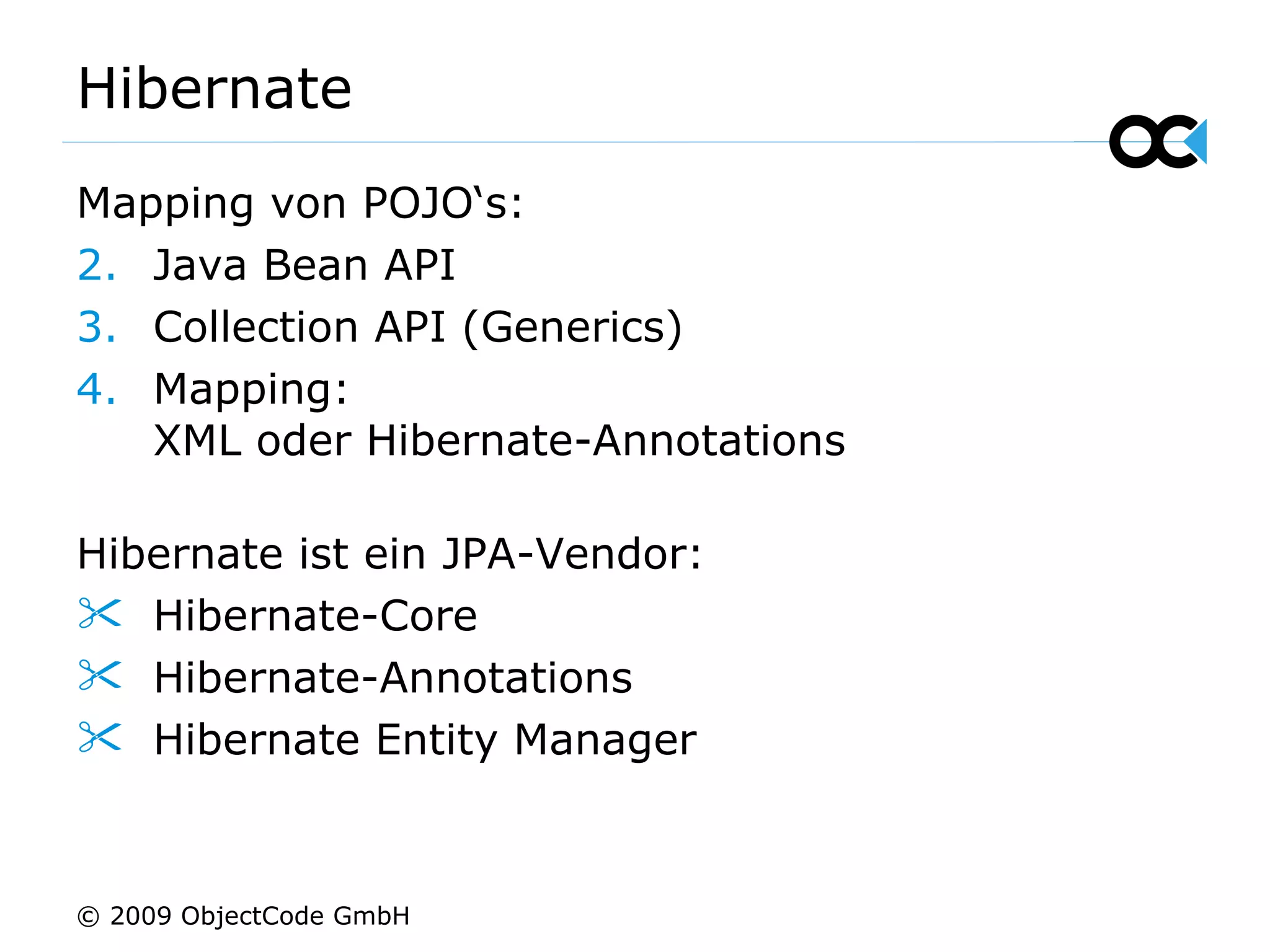 Hibernate Mapping von POJO‘s: Java Bean API Collection API (Generics) Mapping:  XML oder Hibernate-Annotations Hibernate ist ein JPA-Vendor: Hibernate-Core Hibernate-Annotations Hibernate Entity Manager © 2009 ObjectCode GmbH 
