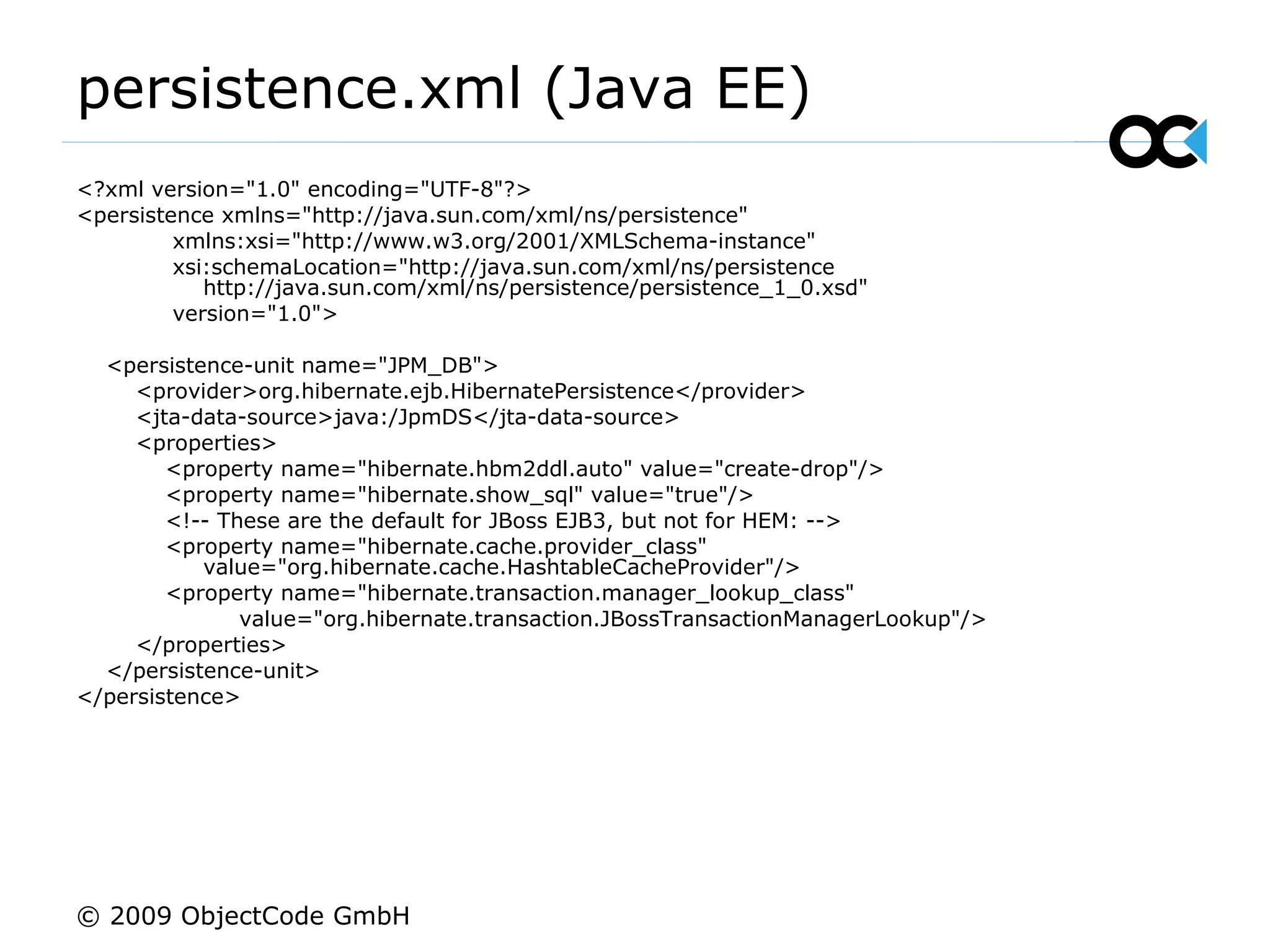 persistence.xml (Java EE) <?xml version=&quot;1.0&quot; encoding=&quot;UTF-8&quot;?> <persistence xmlns=&quot;http://java.sun.com/xml/ns/persistence&quot; xmlns:xsi=&quot;http://www.w3.org/2001/XMLSchema-instance&quot; xsi:schemaLocation=&quot;http://java.sun.com/xml/ns/persistence  http://java.sun.com/xml/ns/persistence/persistence_1_0.xsd&quot; version=&quot;1.0&quot;> <persistence-unit name=&quot;JPM_DB&quot;> <provider>org.hibernate.ejb.HibernatePersistence</provider> <jta-data-source>java:/JpmDS</jta-data-source> <properties> <property name=&quot;hibernate.hbm2ddl.auto&quot; value=&quot;create-drop&quot;/> <property name=&quot;hibernate.show_sql&quot; value=&quot;true&quot;/> <!-- These are the default for JBoss EJB3, but not for HEM: --> <property name=&quot;hibernate.cache.provider_class&quot;  value=&quot;org.hibernate.cache.HashtableCacheProvider&quot;/> <property name=&quot;hibernate.transaction.manager_lookup_class&quot; value=&quot;org.hibernate.transaction.JBossTransactionManagerLookup&quot;/> </properties> </persistence-unit> </persistence> © 2009 ObjectCode GmbH 