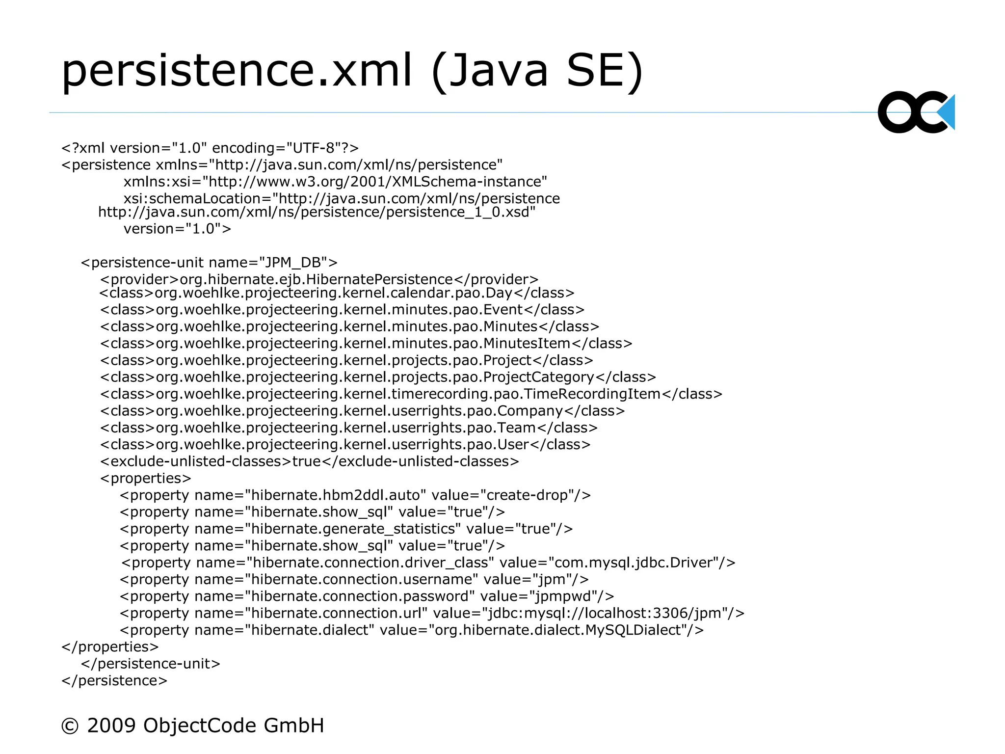 persistence.xml (Java SE) <?xml version=&quot;1.0&quot; encoding=&quot;UTF-8&quot;?> <persistence xmlns=&quot;http://java.sun.com/xml/ns/persistence&quot; xmlns:xsi=&quot;http://www.w3.org/2001/XMLSchema-instance&quot; xsi:schemaLocation=&quot;http://java.sun.com/xml/ns/persistence http://java.sun.com/xml/ns/persistence/persistence_1_0.xsd&quot; version=&quot;1.0&quot;> <persistence-unit name=&quot;JPM_DB&quot;> <provider>org.hibernate.ejb.HibernatePersistence</provider>  <class>org.woehlke.projecteering.kernel.calendar.pao.Day</class> <class>org.woehlke.projecteering.kernel.minutes.pao.Event</class> <class>org.woehlke.projecteering.kernel.minutes.pao.Minutes</class> <class>org.woehlke.projecteering.kernel.minutes.pao.MinutesItem</class> <class>org.woehlke.projecteering.kernel.projects.pao.Project</class> <class>org.woehlke.projecteering.kernel.projects.pao.ProjectCategory</class> <class>org.woehlke.projecteering.kernel.timerecording.pao.TimeRecordingItem</class> <class>org.woehlke.projecteering.kernel.userrights.pao.Company</class> <class>org.woehlke.projecteering.kernel.userrights.pao.Team</class> <class>org.woehlke.projecteering.kernel.userrights.pao.User</class> <exclude-unlisted-classes>true</exclude-unlisted-classes> <properties> <property name=&quot;hibernate.hbm2ddl.auto&quot; value=&quot;create-drop&quot;/> <property name=&quot;hibernate.show_sql&quot; value=&quot;true&quot;/> <property name=&quot;hibernate.generate_statistics&quot; value=&quot;true&quot;/> <property name=&quot;hibernate.show_sql&quot; value=&quot;true&quot;/> <property name=&quot;hibernate.connection.driver_class&quot; value=&quot;com.mysql.jdbc.Driver&quot;/> <property name=&quot;hibernate.connection.username&quot; value=&quot;jpm&quot;/> <property name=&quot;hibernate.connection.password&quot; value=&quot;jpmpwd&quot;/> <property name=&quot;hibernate.connection.url&quot; value=&quot;jdbc:mysql://localhost:3306/jpm&quot;/> <property name=&quot;hibernate.dialect&quot; value=&quot;org.hibernate.dialect.MySQLDialect&quot;/> </properties> </persistence-unit> </persistence> © 2009 ObjectCode GmbH 