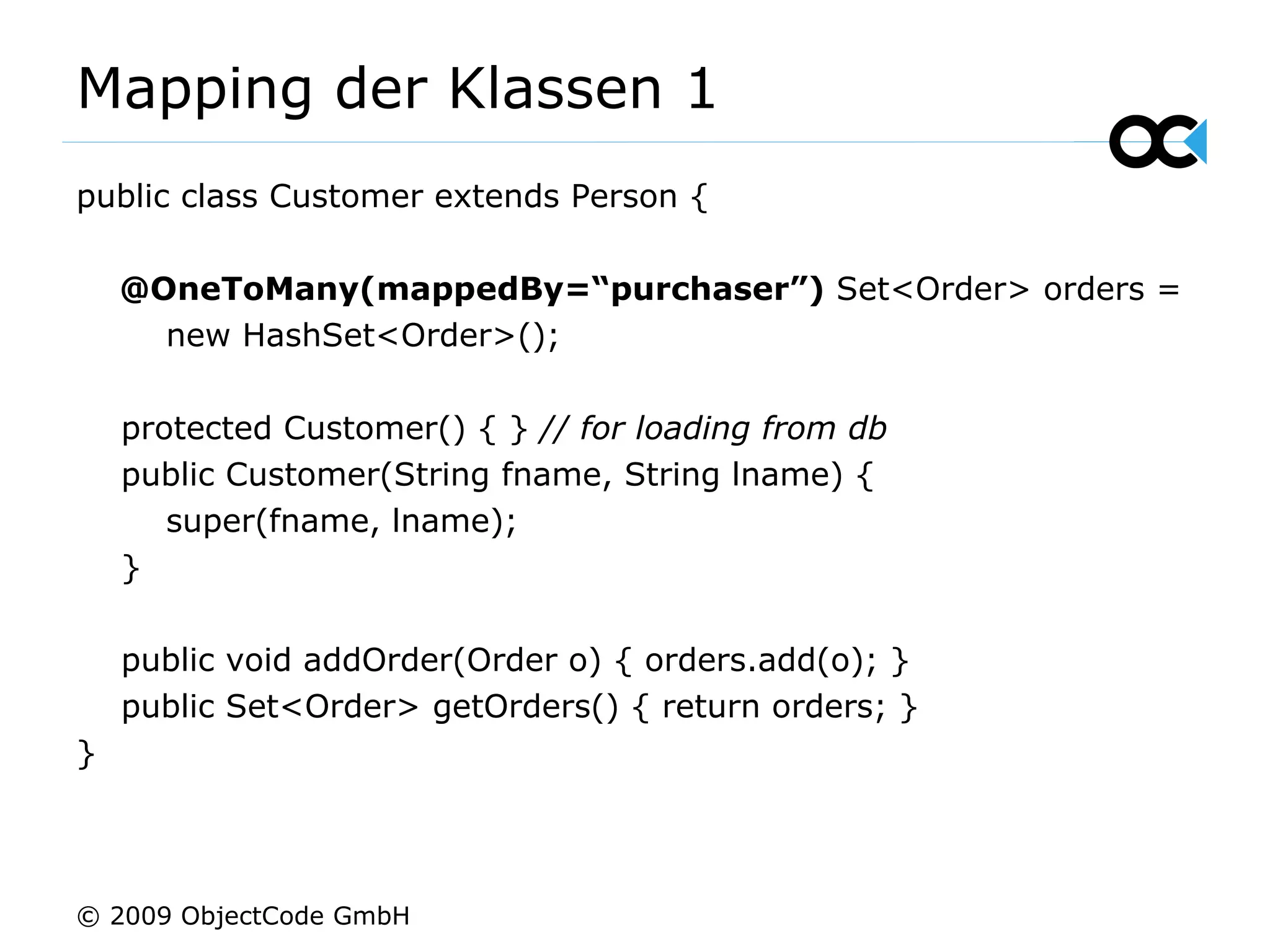 Mapping der Klassen 1 public class Customer extends Person { @OneToMany(mappedBy=“purchaser”)  Set<Order> orders = new HashSet<Order>(); protected Customer() { }  // for loading from db public Customer(String fname, String lname) { super(fname, lname); } public void addOrder(Order o) { orders.add(o); } public Set<Order> getOrders() { return orders; } } © 2009 ObjectCode GmbH 