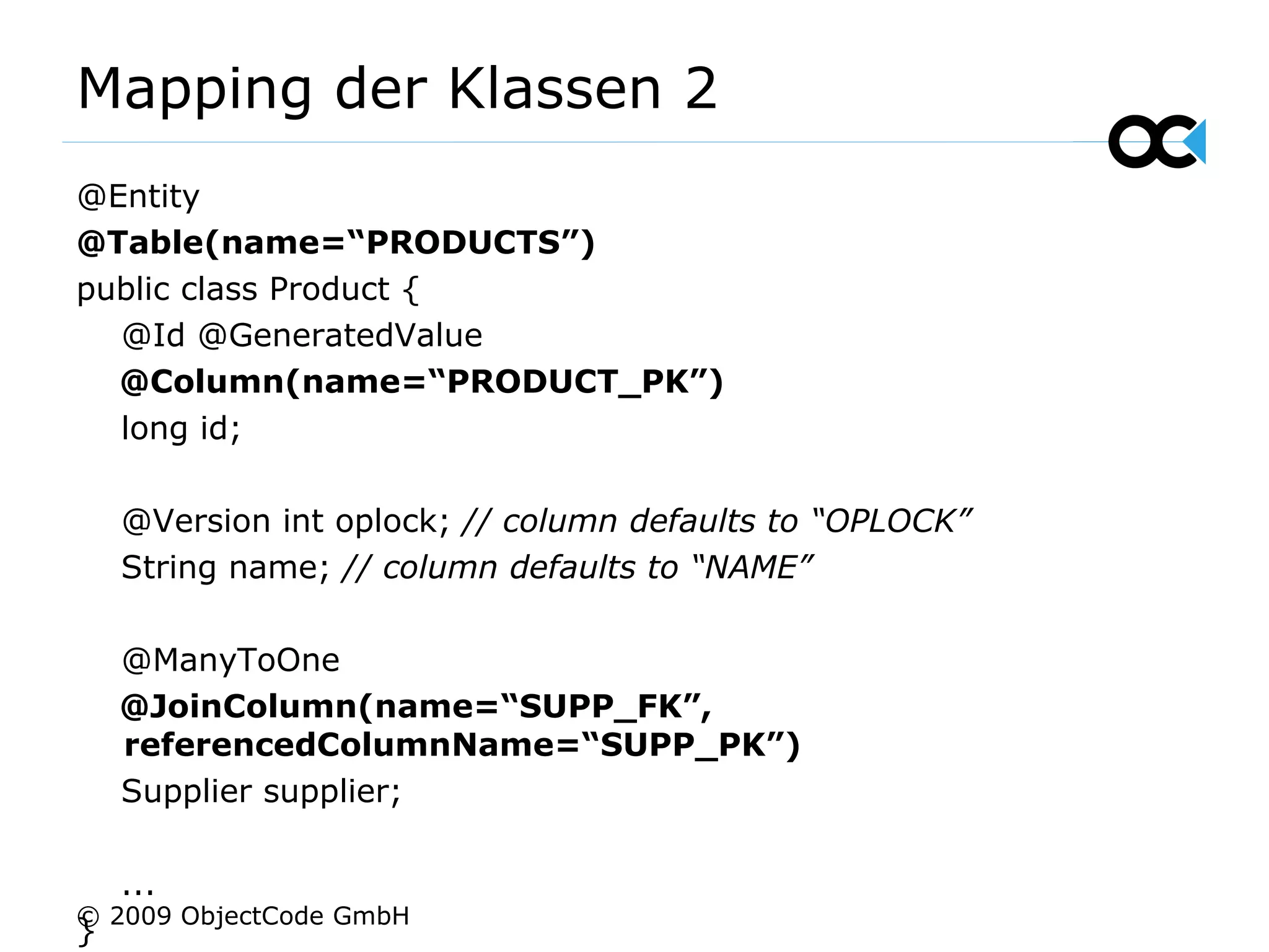 Mapping der Klassen 2 @Entity @Table(name=“PRODUCTS”) public class Product { @Id @GeneratedValue @Column(name=“PRODUCT_PK”) long id; @Version int oplock;  // column defaults to “OPLOCK” String name;  // column defaults to “NAME” @ManyToOne  @JoinColumn(name=“SUPP_FK”, referencedColumnName=“SUPP_PK”) Supplier supplier; ... } © 2009 ObjectCode GmbH 