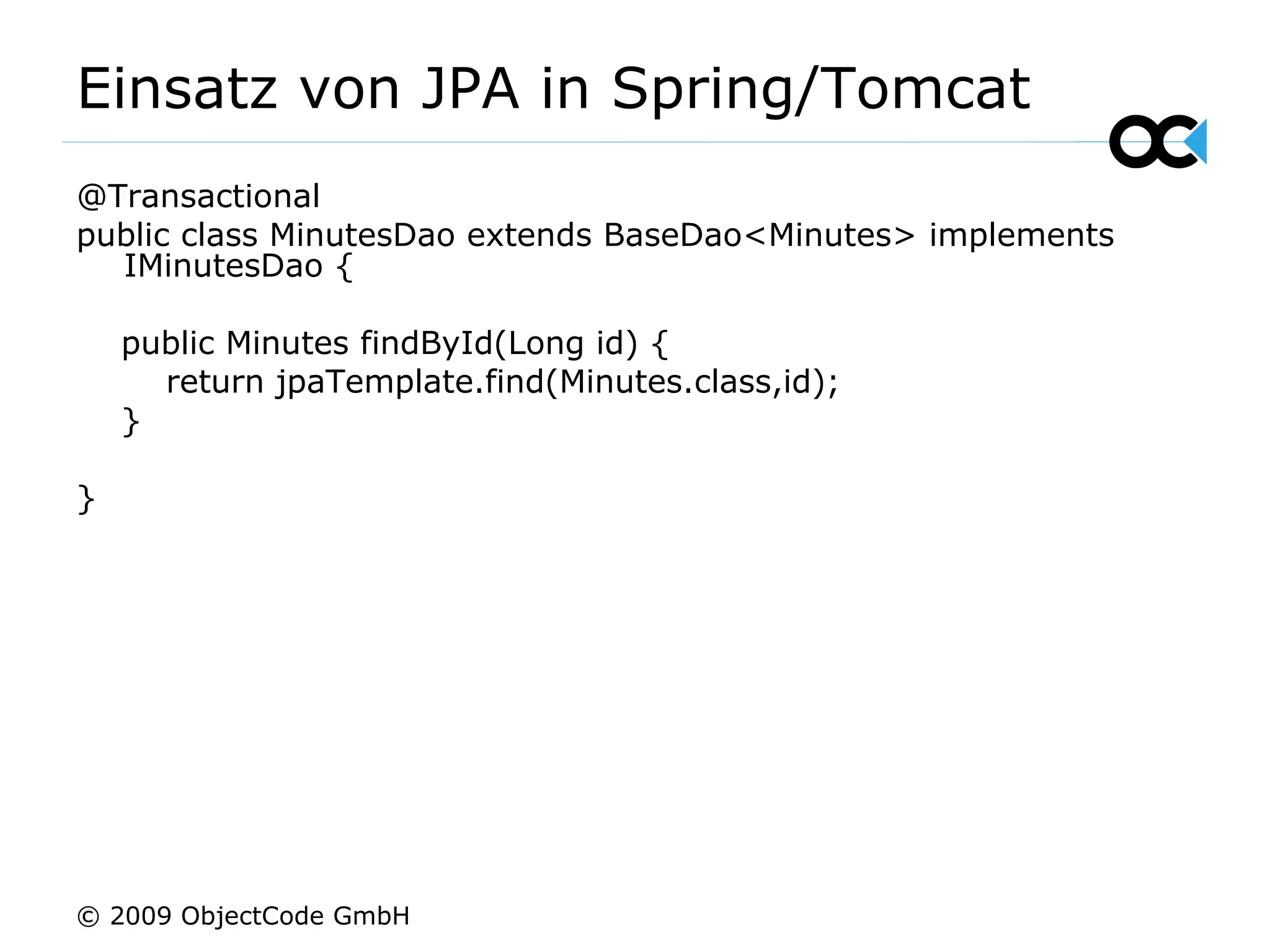 Einsatz von JPA in Spring/Tomcat @Transactional public class MinutesDao extends BaseDao<Minutes> implements IMinutesDao { public Minutes findById(Long id) { return jpaTemplate.find(Minutes.class,id); } } © 2009 ObjectCode GmbH 