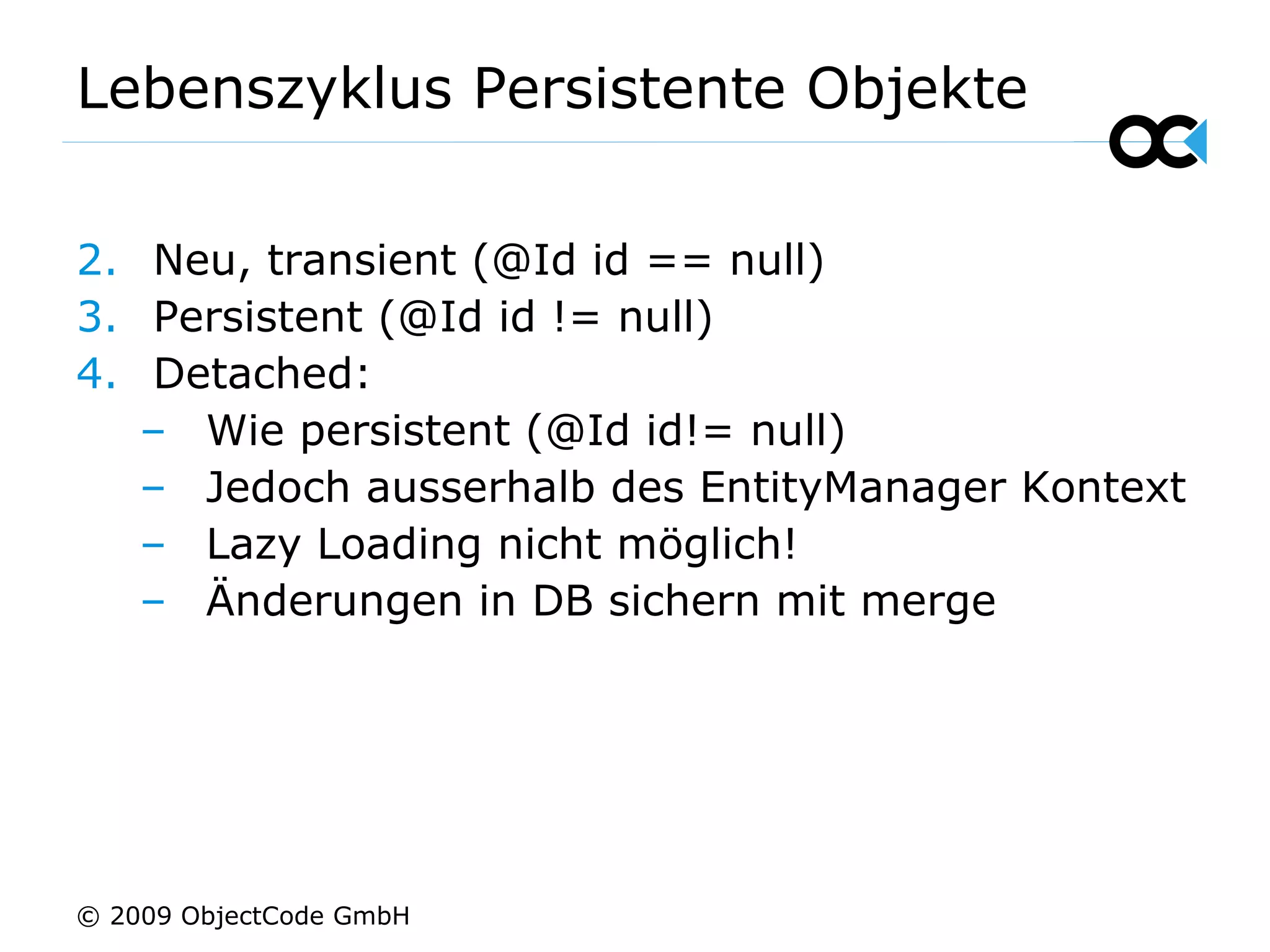 Lebenszyklus Persistente Objekte Neu, transient (@Id id == null) Persistent (@Id id != null) Detached: Wie persistent (@Id id!= null) Jedoch ausserhalb des EntityManager Kontext Lazy Loading nicht möglich! Änderungen in DB sichern mit merge © 2009 ObjectCode GmbH 