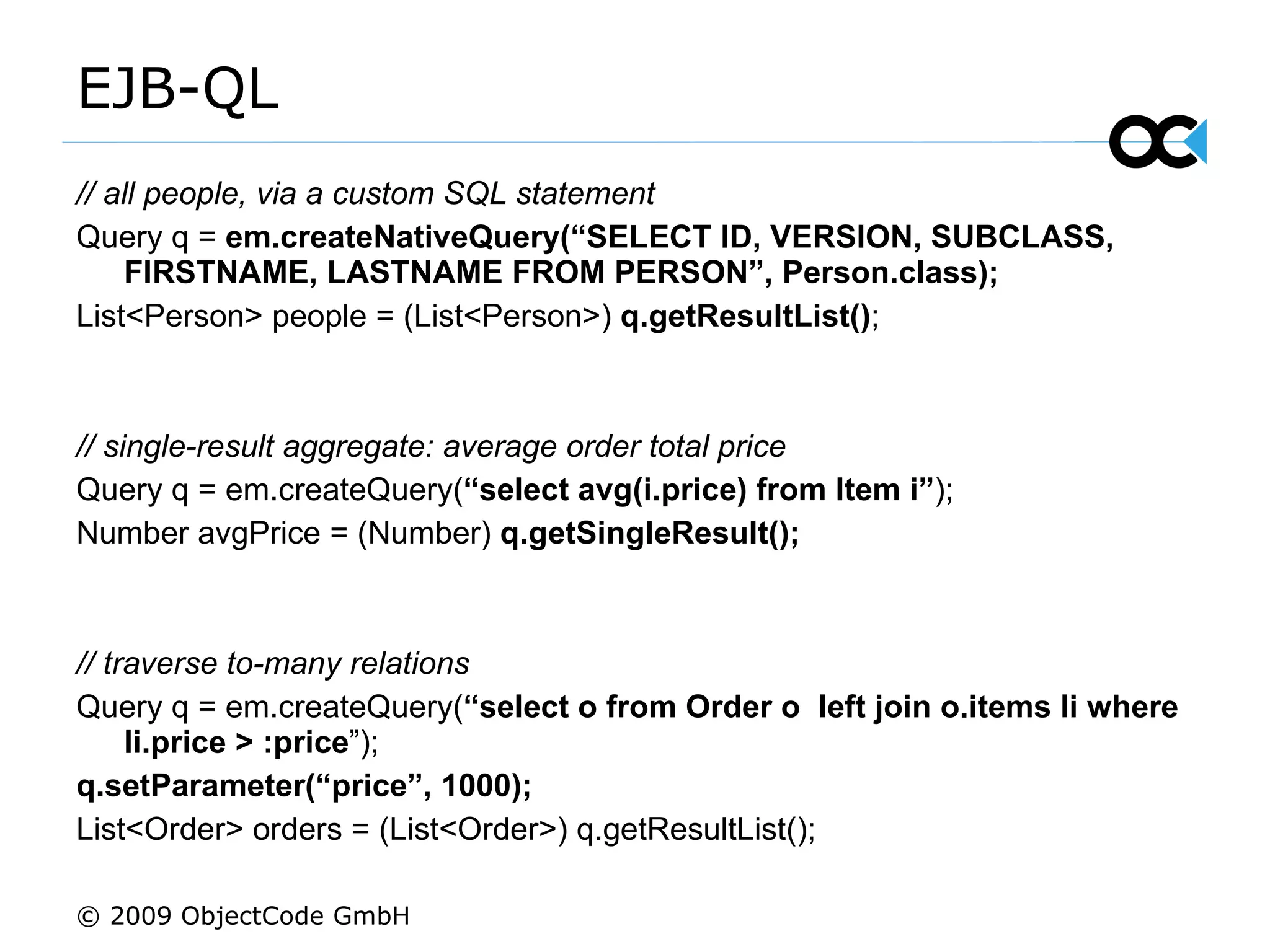 EJB-QL  // all people, via a custom SQL statement Query q =  em.createNativeQuery(“SELECT ID, VERSION, SUBCLASS,  FIRSTNAME, LASTNAME FROM PERSON”, Person.class); List<Person> people = (List<Person>)  q.getResultList() ; // single-result aggregate: average order total price  Query q = em.createQuery( “select avg(i.price) from Item i” ); Number avgPrice = (Number)  q.getSingleResult(); // traverse to-many relations Query q = em.createQuery( “ select o from Order o  left join o.items li where li.price > :price ”); q.setParameter(“price”, 1000); List<Order> orders = (List<Order>) q.getResultList(); © 2009 ObjectCode GmbH 