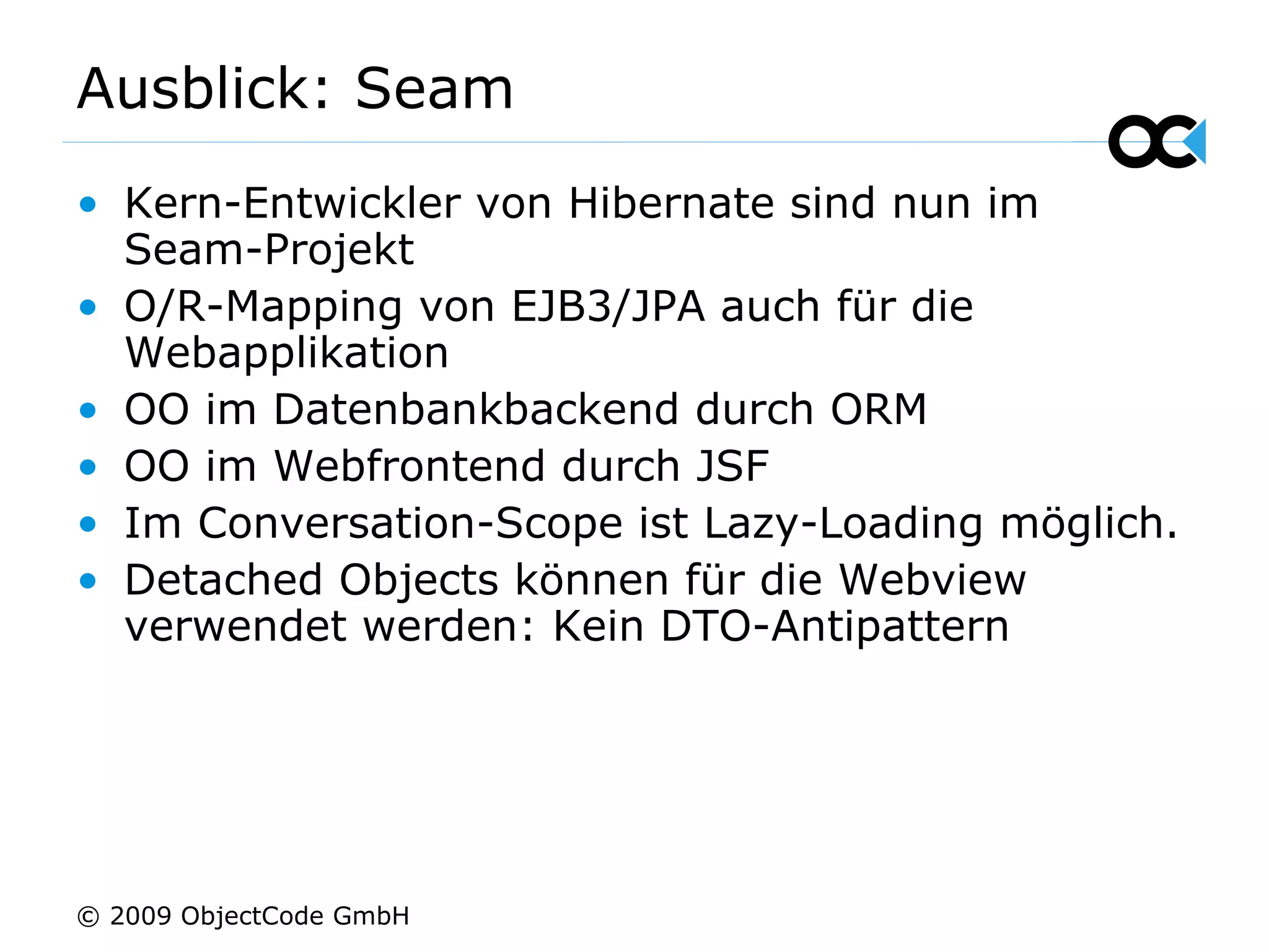 Ausblick: Seam Kern-Entwickler von Hibernate sind nun im Seam-Projekt O/R-Mapping von EJB3/JPA auch für die Webapplikation OO im Datenbankbackend durch ORM OO im Webfrontend durch JSF Im Conversation-Scope ist Lazy-Loading möglich. Detached Objects können für die Webview verwendet werden: Kein DTO-Antipattern © 2009 ObjectCode GmbH 