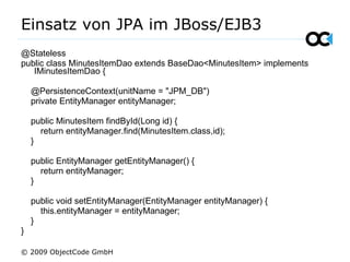 Einsatz von JPA im JBoss/EJB3 @Stateless public class MinutesItemDao extends BaseDao<MinutesItem> implements IMinutesItemDao { @PersistenceContext(unitName =  &quot;JPM_DB&quot; ) private EntityManager entityManager; public MinutesItem findById(Long id) { return entityManager.find(MinutesItem.class,id); } public EntityManager getEntityManager() { return entityManager; } public void setEntityManager(EntityManager entityManager) { this.entityManager = entityManager; } } © 2009 ObjectCode GmbH 