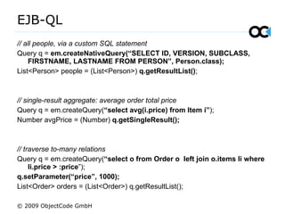 EJB-QL  // all people, via a custom SQL statement Query q =  em.createNativeQuery(“SELECT ID, VERSION, SUBCLASS,  FIRSTNAME, LASTNAME FROM PERSON”, Person.class); List<Person> people = (List<Person>)  q.getResultList() ; // single-result aggregate: average order total price  Query q = em.createQuery( “select avg(i.price) from Item i” ); Number avgPrice = (Number)  q.getSingleResult(); // traverse to-many relations Query q = em.createQuery( “ select o from Order o  left join o.items li where li.price > :price ”); q.setParameter(“price”, 1000); List<Order> orders = (List<Order>) q.getResultList(); © 2009 ObjectCode GmbH 