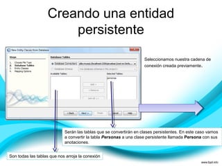 Creando una entidad
persistente
Seleccionamos nuestra cadena de
conexión creada previamente.
Son todas las tablas que nos arroja la conexión
Serán las tablas que se convertirán en clases persistentes. En este caso vamos
a convertir la tabla Personas a una clase persistente llamada Persona con sus
anotaciones.
 
