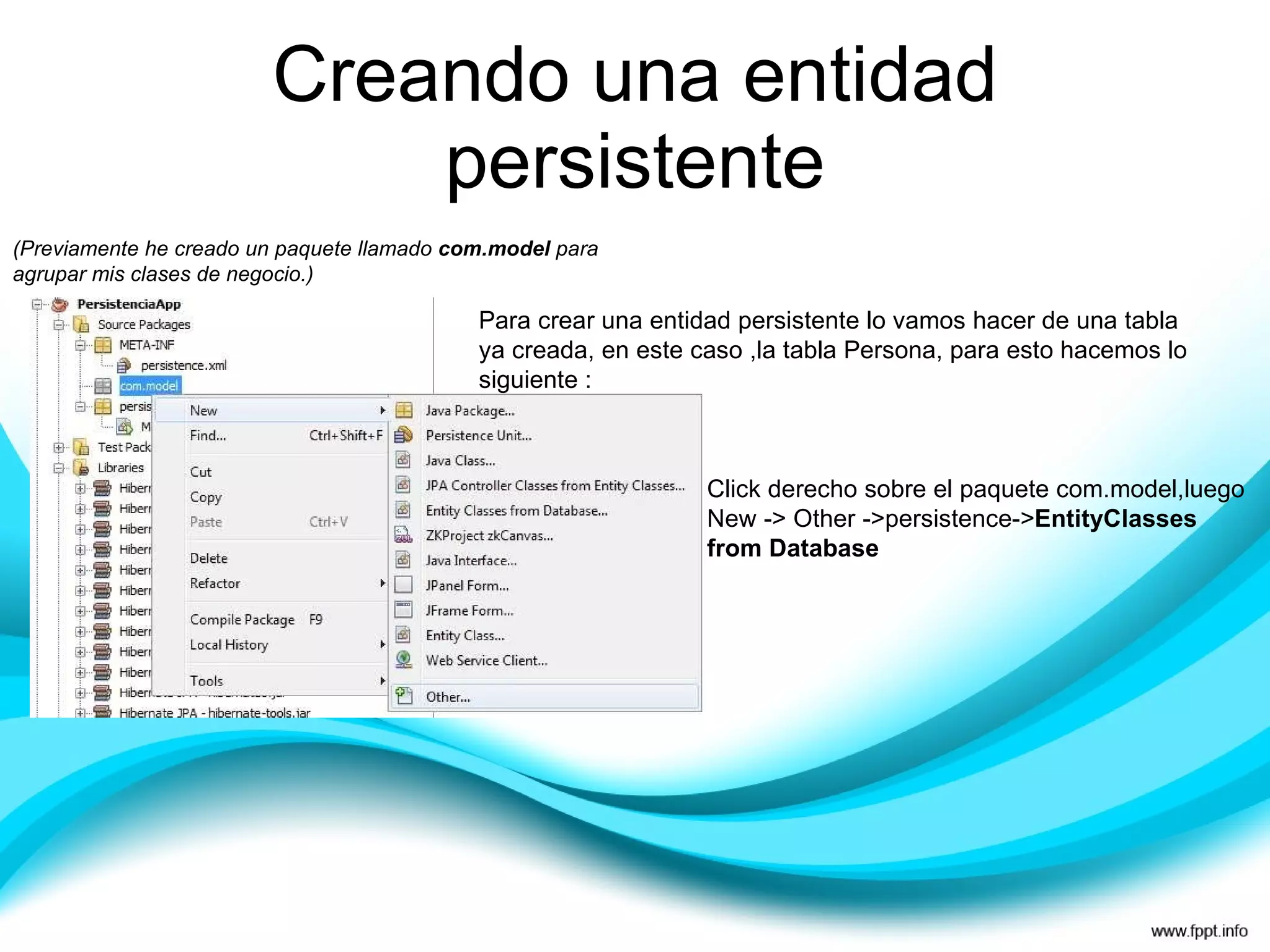 Creando una entidad persistente (Previamente he creado un paquete llamado  com.model  para agrupar mis clases de negocio.) Para crear una entidad persistente lo vamos hacer de una tabla ya creada, en este caso ,la tabla Persona, para esto hacemos lo siguiente : Click derecho sobre el paquete com.model,luego New -> Other ->persistence-> EntityClasses from Database 