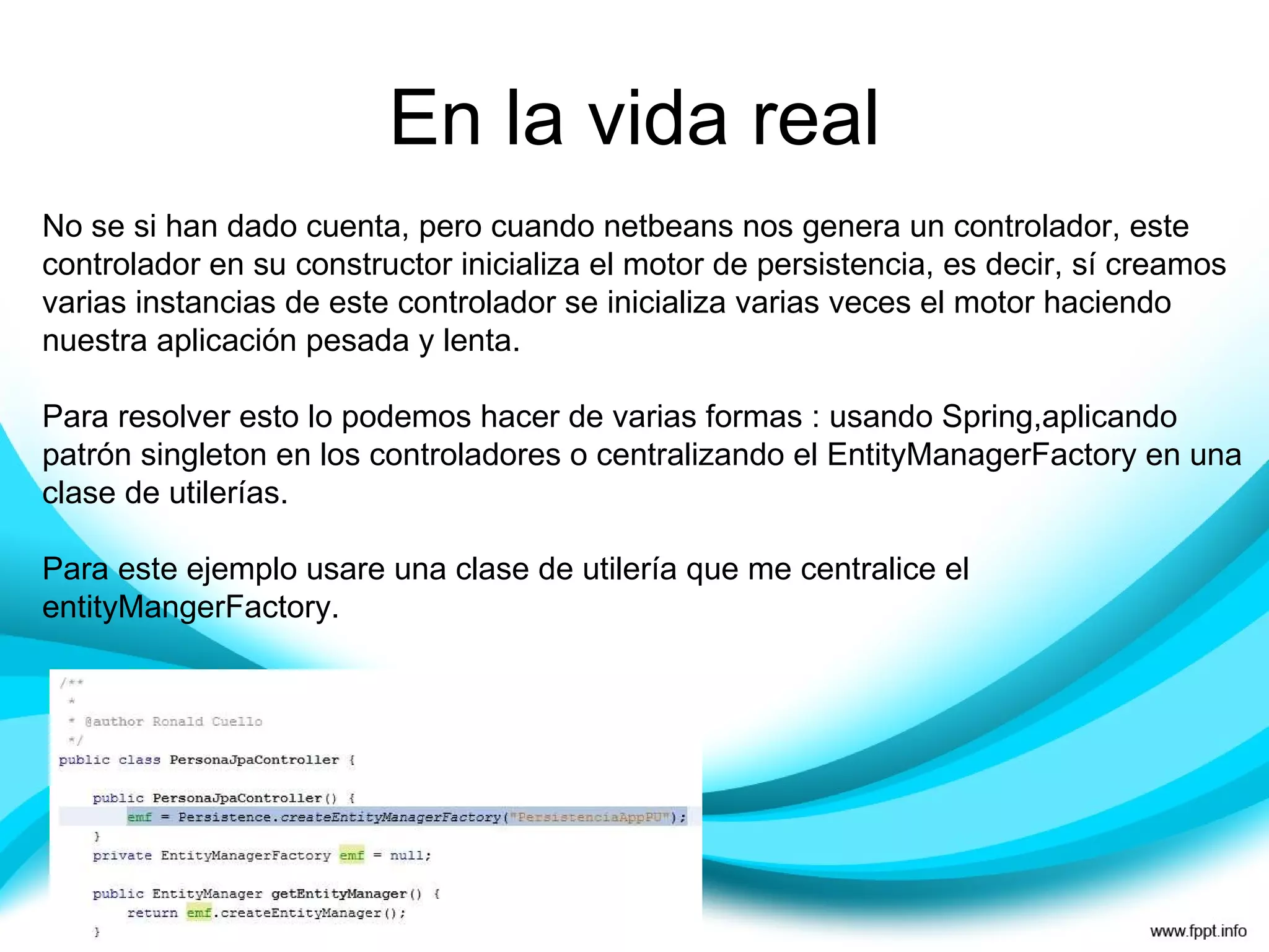 En la vida real No se si han dado cuenta, pero cuando netbeans nos genera un controlador, este controlador en su constructor inicializa el motor de persistencia, es decir, sí creamos varias instancias de este controlador se inicializa varias veces el motor haciendo nuestra aplicación pesada y lenta. Para resolver esto lo podemos hacer de varias formas : usando Spring,aplicando patrón singleton en los controladores o centralizando el EntityManagerFactory en una clase de utilerías. Para este ejemplo usare una clase de utilería que me centralice el entityMangerFactory. 