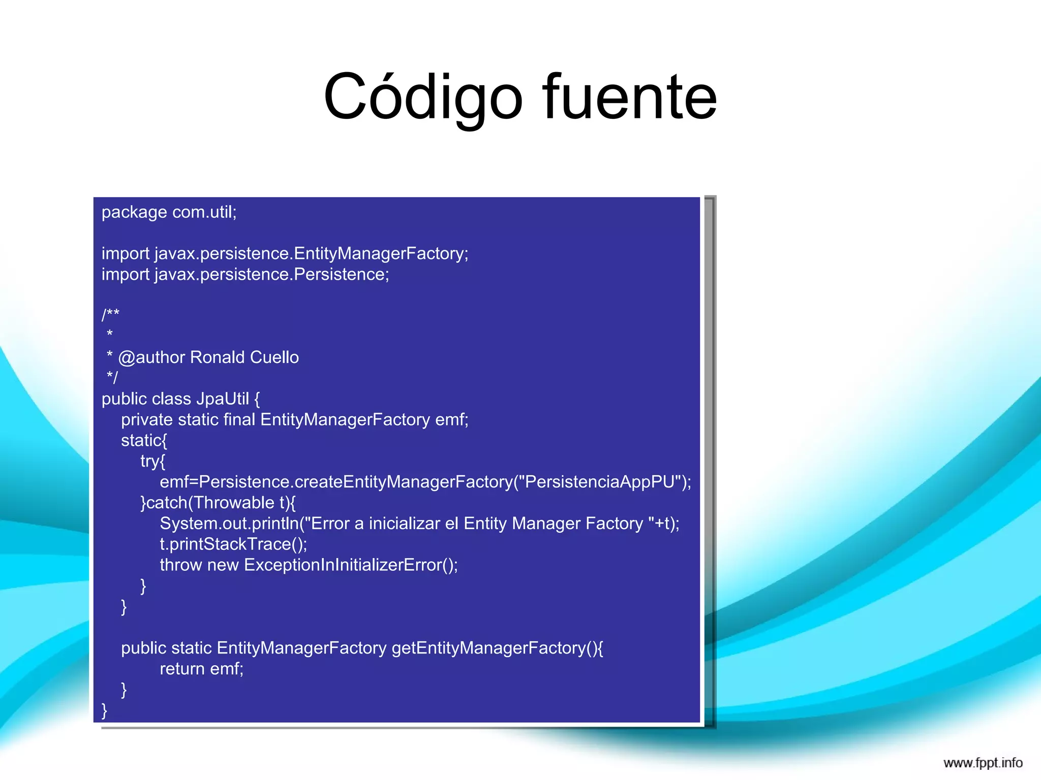 Código fuente package com.util; import javax.persistence.EntityManagerFactory; import javax.persistence.Persistence; /** * * @author Ronald Cuello */ public class JpaUtil { private static final EntityManagerFactory emf; static{ try{ emf=Persistence.createEntityManagerFactory("PersistenciaAppPU"); }catch(Throwable t){ System.out.println("Error a inicializar el Entity Manager Factory "+t); t.printStackTrace(); throw new ExceptionInInitializerError(); } } public static EntityManagerFactory getEntityManagerFactory(){ return emf; } } 