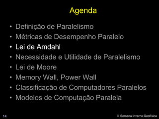 Agenda
     •   Definição de Paralelismo
     •   Métricas de Desempenho Paralelo
     •   Lei de Amdahl
     •   Necessidade e Utilidade de Paralelismo
     •   Lei de Moore
     •   Memory Wall, Power Wall
     •   Classificação de Computadores Paralelos
     •   Modelos de Computação Paralela

14                                     III Semana Inverno Geofísica
 