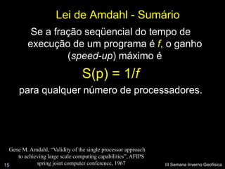 Lei de Amdahl - Sumário
           Se a fração seqüencial do tempo de
          execução de um programa é f, o ganho
                   (speed-up) máximo é
                                 S(p) = 1/f
      para qualquer número de processadores.




  Gene M. Amdahl, “Validity of the single processor approach
     to achieving large scale computing capabilities”, AFIPS
15           spring joint computer conference, 1967            III Semana Inverno Geofísica
 