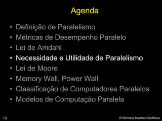Agenda
     •   Definição de Paralelismo
     •   Métricas de Desempenho Paralelo
     •   Lei de Amdahl
     •   Necessidade e Utilidade de Paralelismo
     •   Lei de Moore
     •   Memory Wall, Power Wall
     •   Classificação de Computadores Paralelos
     •   Modelos de Computação Paralela

19                                     III Semana Inverno Geofísica
 