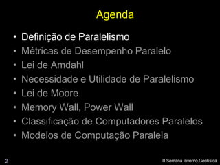 Agenda
    •   Definição de Paralelismo
    •   Métricas de Desempenho Paralelo
    •   Lei de Amdahl
    •   Necessidade e Utilidade de Paralelismo
    •   Lei de Moore
    •   Memory Wall, Power Wall
    •   Classificação de Computadores Paralelos
    •   Modelos de Computação Paralela

2                                     III Semana Inverno Geofísica
 