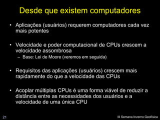 Desde que existem computadores
     • Aplicações (usuários) requerem computadores cada vez
       mais potentes

     • Velocidade e poder computacional de CPUs crescem a
       velocidade assombrosa
        – Base: Lei de Moore (veremos em seguida)


     • Requisitos das aplicações (usuários) crescem mais
       rapidamente do que a velocidade das CPUs

     • Acoplar múltiplas CPUs é uma forma viável de reduzir a
       distância entre as necessidades dos usuários e a
       velocidade de uma única CPU

21                                                  III Semana Inverno Geofísica
 
