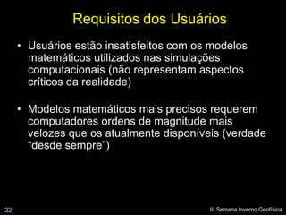 Requisitos dos Usuários
     • Usuários estão insatisfeitos com os modelos
       matemáticos utilizados nas simulações
       computacionais (não representam aspectos
       críticos da realidade)

     • Modelos matemáticos mais precisos requerem
       computadores ordens de magnitude mais
       velozes que os atualmente disponíveis (verdade
       “desde sempre”)




22                                        III Semana Inverno Geofísica
 