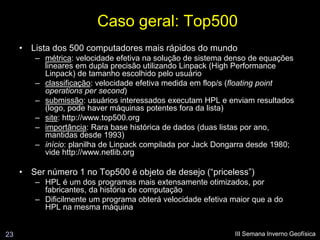 Caso geral: Top500
     • Lista dos 500 computadores mais rápidos do mundo
        – métrica: velocidade efetiva na solução de sistema denso de equações
          lineares em dupla precisão utilizando Linpack (High Performance
          Linpack) de tamanho escolhido pelo usuário
        – classificação: velocidade efetiva medida em flop/s (floating point
          operations per second)
        – submissão: usuários interessados executam HPL e enviam resultados
          (logo, pode haver máquinas potentes fora da lista)
        – site: http://www.top500.org
        – importância: Rara base histórica de dados (duas listas por ano,
          mantidas desde 1993)
        – início: planilha de Linpack compilada por Jack Dongarra desde 1980;
          vide http://www.netlib.org

     • Ser número 1 no Top500 é objeto de desejo (“priceless”)
        – HPL é um dos programas mais extensamente otimizados, por
          fabricantes, da história de computação
        – Dificilmente um programa obterá velocidade efetiva maior que a do
          HPL na mesma máquina


23                                                            III Semana Inverno Geofísica
 