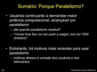 Sumário: Porque Paralelismo?
     • Usuários continuarão a demandar maior
       potência computacional, alcançável por
       paralelismo
       – até quando paralelismo resolve?
       – “I know how four ox can push a wagon, but not 1024
         chickens”


     • Entretanto, há motivos mais recentes para usar
       paralelismo
       – motivos alheios à vontade dos usuários e dos
         fabricantes

28                                             III Semana Inverno Geofísica
 