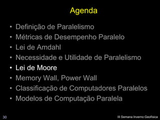 Agenda
     •   Definição de Paralelismo
     •   Métricas de Desempenho Paralelo
     •   Lei de Amdahl
     •   Necessidade e Utilidade de Paralelismo
     •   Lei de Moore
     •   Memory Wall, Power Wall
     •   Classificação de Computadores Paralelos
     •   Modelos de Computação Paralela

30                                     III Semana Inverno Geofísica
 